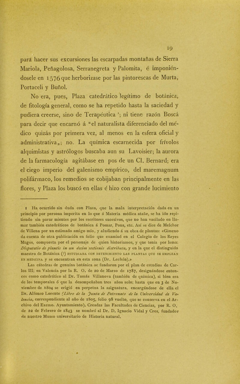 para hacer sus excursiones las escarpadas montañas de Sierra Marida, Peñagolosa, Serranegreta y Palomita, é imponién- dosele en 1576 que herborizase por las pintorescas de Murta, Portaceli y Buñol. No era, pues, Plaza catedrático legítimo de botánica, de fitología general, como se ha repetido hasta la saciedad y pudiera creerse, sino de Terapéutica ni tiene razón Boscá para decir que encarnó á “el naturalista diferenciado del mé- dico quizás por primera vez, al menos en la esfera oficial y administrativa no. La química escarnecida por frívolos alquimistas y astrólogos buscaba aun su Lavoisier; la aurora de la farmacología agitábase en pos de un Cl. Bernard; era el ciego imperio del galenismo empírico, del maremagnum polifármaco, los remedios se cobijaban principalmente en las flores, y Plaza los buscó en ellas é hizo con grande lucimiento 1 Ha ocurrido sin duda con Plaza, que la mala interpretación dada en un principio por persona imperita en lo que á Materia médica atañe, se ha ido repi- tiendo sin parar mientes por los escritores sucesivos, que no han vacilado en lla- mar también catedráticos de botánica á Pomar, Pons, etc. Así se dice de Melchor de Villena por un estimado amigo mío, y aludiendo á su obra de plantas: «Gimeno da cuenta de otra publicación en folio que examinó en el Colegio de los Reyes Magos, compuesta por el personaje de quien historiamos, y que tenía por lema: Disputatio de plantis in un decim sectionis distributa, y en la que el distinguido maestro de Botánica (?) estudiaba con detenimiento las plantas que se emplean en medicina y se encuentran en esta zona (Dr. Lechón).» Las cátedras de genuína botánica se fundaron por el plan de estudios de Car- los III; en Valencia por la R. O. de 20 de Marzo de 1787, designándose enton- ces como catedrático al Dr. Tomás Villanova (también de química), si bien era de los temporales ó que la desempeñaban tres años solo; hasta que en 3 de No- viembre de 1804 se erigió en perpetua la asignatura, encargándose de ella el Dr. Alfonso Lorente (.Libro de. la Junta de Patronato de la Universidad de Va- lencia, correspondiente al año de 1805, folio 98 vuelto, que se conserva en el Ar- chivo del Excmo. Ayuntamiento). Creadas las Facultades de Ciencias, por R. O. de 22 de Febrero de 1843 se nombró al Dr. D. Ignacio Vidal y Cros, fundador de nuestro Museo universitario de Historia natural.