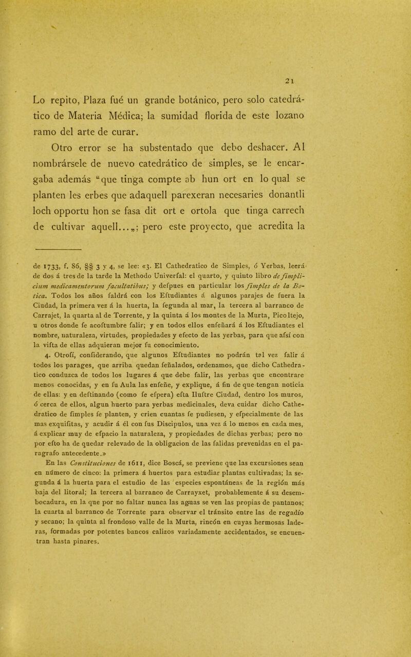 Lo repito, Plaza fué un grande botánico, pero solo catedrá- tico de Materia Médica; la sumidad florida de este lozano ramo del arte de curar. Otro error se ha substentado que debo deshacer. Al nombrársele de nuevo catedrático de simples, se le encar- gaba además “que tinga compte ab hun ort en lo qual se planten les erbes que adaquell parexeran necesaries donantli loch opportu hon se fasa dit ort e ortola que tinga carreen de cultivar aquell... pero este proyecto, que acredítala de 1733, f. S6, §§ 3 y 4, se lee: «3. El Cathedratico de Simples, ó Yerbas, leerá de dos á tres de la tarde la Methodo Univerfal: el quarto, y quinto libro de fimpli- cium inedicamentorum faciiltatibus; y defpues en particular los fimples de la Bo- tica. Todos los años faldrá con los Eftudiantes á algunos parajes de fuera la Ciudad, la primera vez á la huerta, la fegunda al mar, la tercera al barranco de Carrajet, la quarta al de Torrente, y la quinta a los montes de la Murta, Picoltejo, u otros donde fe acoftumbre falir; y en todos ellos enfeñará á los Eftudiantes el nombre, naturaleza, virtudes, propiedades y efecto de las yerbas, para que afsí con la vifta de ellas adquieran mejor fu conocimiento. 4. Otrofí, conficlerando, que algunos Eftudiantes no podrán tal vez falir á todos los parages, que arriba quedan feñalados, ordenamos, que dicho Cathedra- tico conduzca de todos los lugares á que debe falir, las yerbas que encontrare menos conocidas, y en fu Aula las enfeñe, y explique, á fin de que tengan noticia de ellas: y en deftinando (como fe efpera) efta Iluftre Ciudad, dentro los muros, ó cerca de ellos, algún huerto para yerbas medicinales, deva cuidar dicho Cathe- dratico de fimples fe planten, y crien cuantas fe pudiesen, y efpecialmente de las mas exquifitas, y acudir á él con fus Discipulos, una vez á lo meDos en cada mes, á explicar muy de efpacio la naturaleza, y propiedades de dichas yerbas; pero no por efto ha de quedar relevado de la obligación de las falidas prevenidas en el pa- rágrafo antecedente.» En las Constituciojies de 1611, dice Boscá, se previene que las excursiones sean en mímero de cinco: la primera á huertos para estudiar plantas cultivadas; la se- gunda á la huerta para el estudio de las especies espontáneas de la región más baja del litoral; la tercera al barranco de Carrayxet, probablemente á su desem- bocadura, en la que por no faltar nunca las aguas se ven las propias de pantanos; la cuarta al barranco de Torrente para observar el tránsito entre las de regadío \ y secano; la quinta al frondoso valle de la Murta, rincón en cuyas hermosas lade- ras, formadas por potentes bancos calizos variadamente accidentados, se encuen- tran hasta pinares.