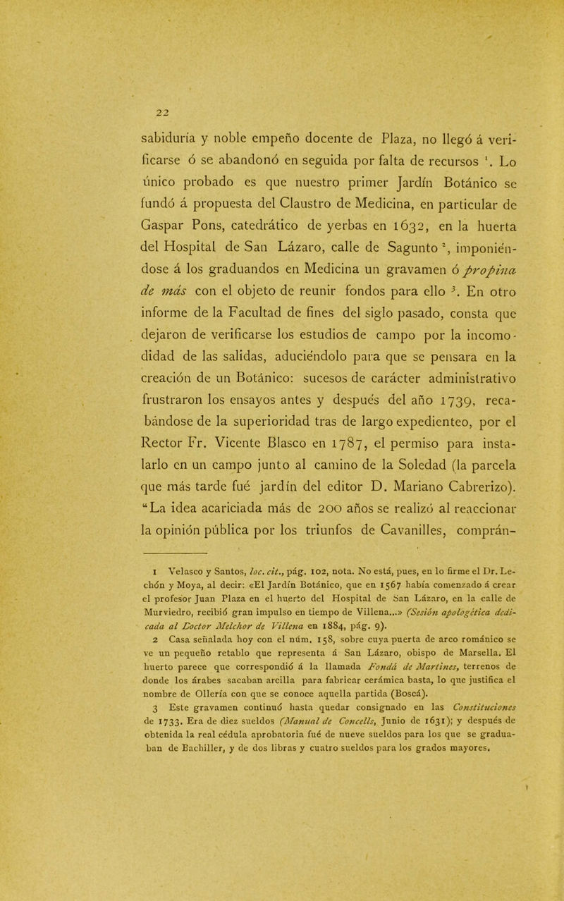 sabiduría y noble empeño docente de Plaza, no llegó á veri- ficarse ó se abandonó en seguida por falta de recursos Lo único probado es que nuestro primer Jardín Botánico se fundó á propuesta del Claustro de Medicina, en particular de Gaspar Pons, catedrático de yerbas en 1632, en la huerta del Plospital de San Lázaro, calle de Sagunto1 2 3 *, imponién- dose á los graduandos en Medicina un gravamen ó propina de más con el objeto de reunir fondos para ello 5. En otro informe déla Facultad de fines del siglo pasado, consta que dejaron de verificarse los estudios de campo por la incomo- didad de las salidas, aduciéndolo para que se pensara en la creación de un Botánico: sucesos de carácter administrativo frustraron los ensayos antes y después del año 1739, reca- bándose de la superioridad tras de largo expedienteo, por el Rector Fr. Vicente Blasco en 1787, el permiso para insta- larlo en un campo junto al camino de la Soledad (la parcela que más tarde fué jardín del editor D. Mariano Cabrerizo). “La idea acariciada más de 200 años se realizó al reaccionar la opinión pública por los triunfos de Cavanilles, comprán- 1 Velasco y Santos, loe. cit., pág. 102, nota. No está, pnes, en lo firme el Dr. Le- ch(5n y Moya, al decir: «El Jardín Botánico, que en 1567 había comenzado á crear el profesor Juan Plaza en el huerto del Hospital de San Lázaro, en la calle de Murviedro, recibid gran impulso en tiempo de Villena...» (Sesión apologética dedi- cada al Loctor Melchor de Villena en 18S4, pág. 9). 2 Casa señalada hoy con el núm. 158, sobre cuya puerta de arco románico se ve un pequeño retablo que representa á San Lázaro, obispo de Marsella. El huerto parece que correspondió á la llamada Fonda de Martines, terrenos de donde los árabes sacaban arcilla para fabricar cerámica basta, lo que justifica el nombre de Ollería con que se conoce aquella partida (Boscá). 3 Este gravamen continuó hasta quedar consignado en las Constituciones de 1733. Era de diez sueldos (Manual de Concells, Junio de 1631); y después de obtenida la real cédula aprobatoria fué de nueve sueldos para los que se gradua- ban de Bachiller, y de dos libras y cuatro sueldos para los grados mayores. \