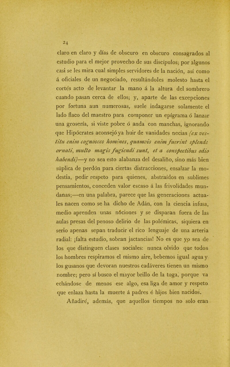 claro en claro y días de obscuro en obscuro consagrados al estudio para el mejor provecho de sus discípulos; por algunos casi se les mira cual simples servidores de la nación, así como á oficiales de un negociado, resultándoles molesto hasta el cortés acto de levantar la mano á la altura del sombrero cuando pasan cerca de ellos; y, aparte de las excepciones por fortuna aun numerosas, suele indagarse solamente el lado flaco del maestro para componer un epigrama ó lanzar una grosería, si viste pobre ó anda con manchas, ignorando que Hipócrates aconsejó ya huir de vanidades necias (ex ves- títu enim cognosces i'tomines, quamvis enimfuerint splende ornati, multo magis fugiendi sunt, et a conspectibus odio habendi)—y no sea esto alabanza del desaliño, sino más bien súplica de perdón para ciertas distracciones, ensalzar la mo- destia, pedir respeto para quienes, abstraídos en sublimes pensamientos, conceden valor escaso á las frivolidades mun- danas;—en una palabra, parece que las generaciones actua- les nacen como se ha dicho de Adán, con la ciencia infusa, medio aprenden unas nóciones y se disparan fuera de las aulas presas del penoso delirio de las polémicas, siquiera en serio apenas sepan traducir el rico lenguaje de una arteria radial: ¡falta estudio, sobran jactancias! No es que yo sea de los que distinguen clases sociales: nunca olvido que todos los hombres respiramos el mismo aire, bebemos igual agua y los gusanos que devoran nuestros cadáveres tienen un mismo nombre; pero sí busco el mayor brillo de la toga, porque va echándose de menos ese algo, esa liga de amor y respeto que enlaza hasta la muerte á padres é hijos bien nacidos. Añadiré, además, que aquellos tiempos no solo eran