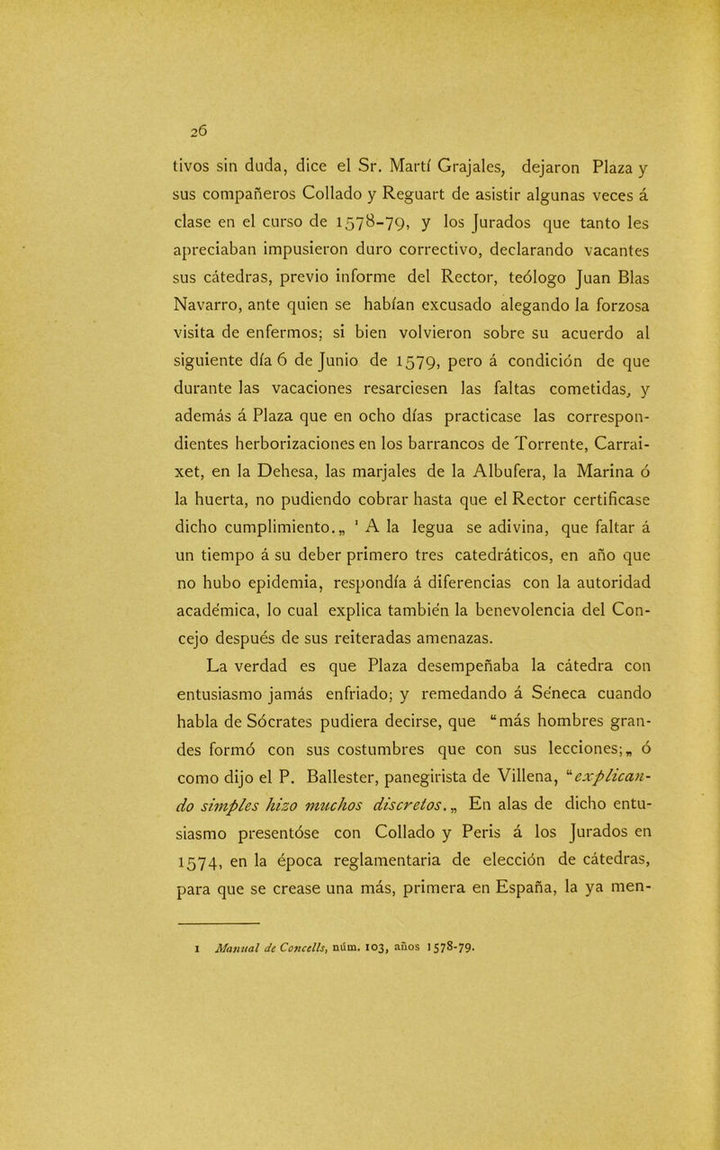 tívos sin duda, dice el Sr. Martí Grajales, dejaron Plaza y sus compañeros Collado y Reguart de asistir algunas veces á clase en el curso de 1578-79, y los Jurados que tanto les apreciaban impusieron duro correctivo, declarando vacantes sus cátedras, previo informe del Rector, teólogo Juan Blas Navarro, ante quien se habían excusado alegando la forzosa visita de enfermos; si bien volvieron sobre su acuerdo al siguiente día 6 de Junio de 1579, pero á condición de que durante las vacaciones resarciesen las faltas cometidas, y además á Plaza que en ocho días practicase las correspon- dientes herborizaciones en los barrancos de Torrente, Carrai- xet, en la Dehesa, las marjales de la Albufera, la Marina ó la huerta, no pudiendo cobrar hasta que el Rector certificase dicho cumplimiento.,, 1 A la legua se adivina, que faltar á un tiempo á su deber primero tres catedráticos, en año que no hubo epidemia, respondía á diferencias con la autoridad académica, lo cual explica también la benevolencia del Con- cejo después de sus reiteradas amenazas. La verdad es que Plaza desempeñaba la cátedra con entusiasmo jamás enfriado; y remedando á Séneca cuando habla de Sócrates pudiera decirse, que “más hombres gran- des formó con sus costumbres que con sus lecciones; „ ó como dijo el P. Ballester, panegirista de Villena, “explican- do simples hizo muchos discretos. „ En alas de dicho entu- siasmo presentóse con Collado y Peris á los Jurados en 1574, en la época reglamentaria de elección de cátedras, para que se crease una más, primera en España, la ya men- 1 Manual de Concells, núm, 103, años 1578-79.