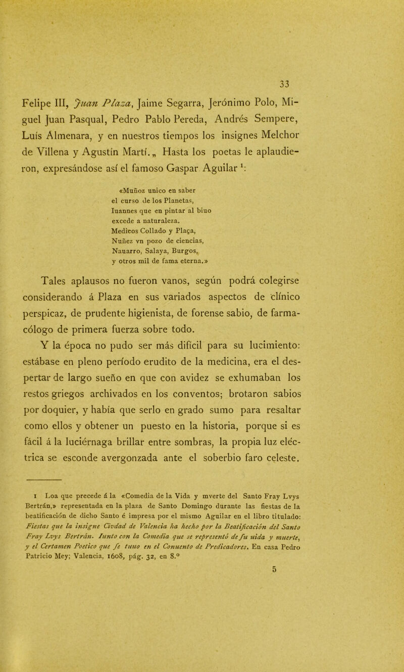 Felipe III, Juan Plaza, Jaime Segarra, Jerónimo Polo, Mi- guel Juan Pasqual, Pedro Pablo Pereda, Andrés Sempere, Luís Almenara, y en nuestros tiempos los insignes Melchor de Villena y Agustín Martí. „ Hasta los poetas le aplaudie- ron, expresándose así el famoso Gaspar Aguilar h «Muñoz único en saber el curso de los Planetas, Iuannes que en pintar al biuo excede a naturaleza. Médicos Collado y Plaga, Nuñez vn pozo de ciencias, Nauarro, Salaya, Burgos, y otros mil de fama eterna.» Tales aplausos no fueron vanos, según podrá colegirse considerando á Plaza en sus variados aspectos de clínico perspicaz, de prudente higienista, de forense sabio, de farma- cólogo de primera fuerza sobre todo. Y la época no pudo ser más difícil para su lucimiento: estábase en pleno período erudito de la medicina, era el des- pertar de largo sueño en que con avidez se exhumaban los restos griegos archivados en los conventos; brotaron sabios por doquier, y había que serlo en grado sumo para resaltar como ellos y obtener un puesto en la historia, porque si es fácil á la luciérnaga brillar entre sombras, la propia luz eléc- trica se esconde avergonzada ante el soberbio faro celeste. i Loa que precede á la «Comedia de la Vida y mverte del Santo Fray Lvys Bertrán,» representada en la plaza de Santo Domingo durante las fiestas de la beatificación de dicho Santo é impresa por el mismo Aguilar en el libro titulado: Fiestas que la insigne Civdad de Valencia ha hecho por la Beatificación del Santo Fray Lvys Bertrán. Imito con la Comedia que se representó de fu uida y muerte, y el Certamen Poético que fe tuno en el Conuento de Predicadores. En casa Pedro Patricio Mey; Valencia, 1608, pág. 32, en 8.° 5