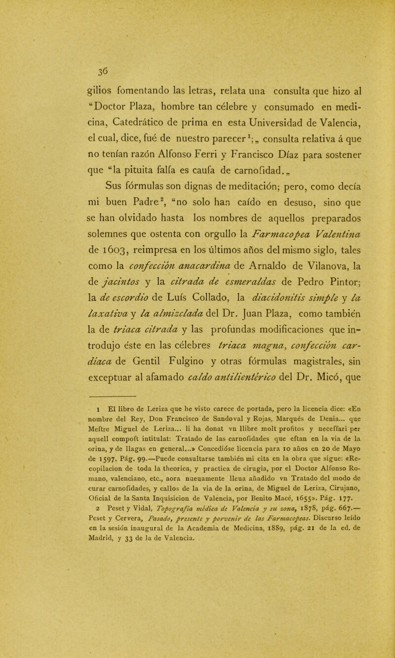 gilios fomentando las letras, relata una consulta que hizo al “Doctor Plaza, hombre tan célebre y consumado en medi- cina, Catedrático de prima en esta Universidad de Valencia, el cual, dice, fué de nuestro parecer1;,, consulta relativa á que no tenían razón Alfonso Ferri y Francisco Díaz para sostener que “la pituita faifa es caufa de carnofidad.„ Sus fórmulas son dignas de meditación; pero, como decía mi buen Padre2, “no solo han caído en desuso, sino que se han olvidado hasta los nombres de aquellos preparados solemnes que ostenta con orgullo la Farmacopea Valentina de 1603, reimpresa en los últimos años del mismo siglo, tales como la confección anacardina de Arnaldo de Vilanova, la de jacintos y la citrada de esmeraldas de Pedro Pintor; la de escordio de Luís Collado, la diacidonitis simple y la laxativa y la almizclada del Dr. Juan Plaza, como también la de triaca citrada y las profundas modificaciones que in- trodujo éste en las célebres triaca magna, confección car- diaca de Gentil Fulgino y otras fórmulas magistrales, sin exceptuar al afamado caldo antilientérico del Dr. Mico, que 1 El libro de Leriza que he visto carece de portada, pero la licencia dice: «En nombre del Rey, Don Francisco de Sandoval y Rojas, Marqués de Denia... que Meftre Miguel de Leriza... li ha donat vn llibre molt profitos y neceffari per aquell compoft intitulat: Tratado de las carnofidades que eftan en la via de la orina, y de llagas en general...» Concedióse licencia para 10 años en 20 de Mayo de 1597. Pag. 99.—Puede consultarse también mi cita en la obra que sigue: «Re- copilación de toda la theorica, y practica de cirugía, por el Doctor Alfonso Ro- mano, valenciano, etc., aora nueuamente lleua añadido vn Tratado del modo de curar carnofidades, y callos de la via de la orina, de Miguel de Leriza, Cirujano, Oficial de la Santa Inquisición de Valencia, por Benito Macé, 1655». Pag. 177. 2 Peset y Vidal, Topografía médica de Valencia y su zotia, 1878, pág. 667.— Peset y Cervera, Pasado, presente y porvenir de las Farmacopeas. Discurso leído en la sesión inaugural de la Academia de Medicina, 1889, pág. 21 de la ed. de Madrid, y 33 de la de Valencia.