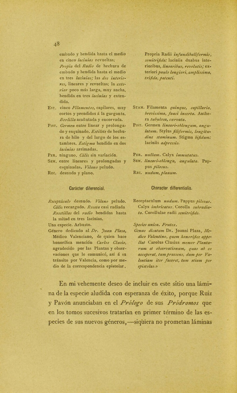 embudo y hendida hasta el medio en cinco lacinias revueltas; Propia del Radio de hechura de embudo y hendida hasta el medio en tres lacinias; las dos interio- res, lineares y revueltas; la exte- rior poco más larga, muy ancha, hendida en tres lacinias y exten- dida. Est. cinco Filamentos, capilares, muy cortos y prendidos á la garganta. Borlilla acanutada y encorvada. Pist. Germen entre linear y prolonga- do y esquinado. Estilete de hechu- ra de hilo y del largo de los es- tambres. Estigma hendido en dos ladillas arrimadas. Per. ninguno. Cáliz sin variación. Sem. entre lineares y prolongadas y esquinadas. Vilano peludo. Rec. desnudo y plano. Carácter diferencial. Receptáculo desnudo. Vilano peludo. Cáliz recargado. Roseta casi radiada Rosetillas del radio hendidas hasta la mitad en tres lacinias. Una especie. Arbusto. Género dedicado al Dr. Juan Plaza, Médico Valenciano, de quien hace honorífica mención Carlos Clusio, agradecido por las Plantas y obser- vaciones que le comunicó, así á su tránsito por Valencia, como por me- dio de la correspondencia epistolar. Propria Radii infundibuliformis, semitrifida: laciniis duabus inte- rioribus, linearibus, revolutis; ex- teriori paulo longiori, amplissirna, trífida, patenti. Stam. Filamenta quinqué, capillaria, brevissima, fauci inserta. Anthe- ra tubulosa, curvata. Pist. Germen lineari-oblongum, angu- latum. Stylus filiformis, longitu- dine staminum. Stigma bifidum: laciniis adpressis. Per. nullum. Calyx immutatus. Sem. linear i-oblonga, angulata. Pap- pus pilo sus. Rec. nudum, planum. Character differentialis. Receptaculum nudum. Pappus pilosus. Calyx imbricatus. Corolla subradia- ta. Corollulae radii semitrifide. Species única. Frutex. Gejius dicatum Dr. Joanni Plaza, Me- dico Valentino, quern honorifice appe- llat Carolus Clusius memor Planta- rían et observationum, quas al> eo acceperat, tum praesens, dum per Va- lentiam iter faceret, tum etiam per epístolas.» En mi vehemente deseo de incluir en este sitio una lámi- na de la especie aludida con esperanza de éxito, porque Ruiz y Pavón anunciaban en el Prólogo de sus Pródromos que en los tomos sucesivos tratarían en primer término de las es- pecies de sus nuevos géneros,—siquiera no prometan láminas