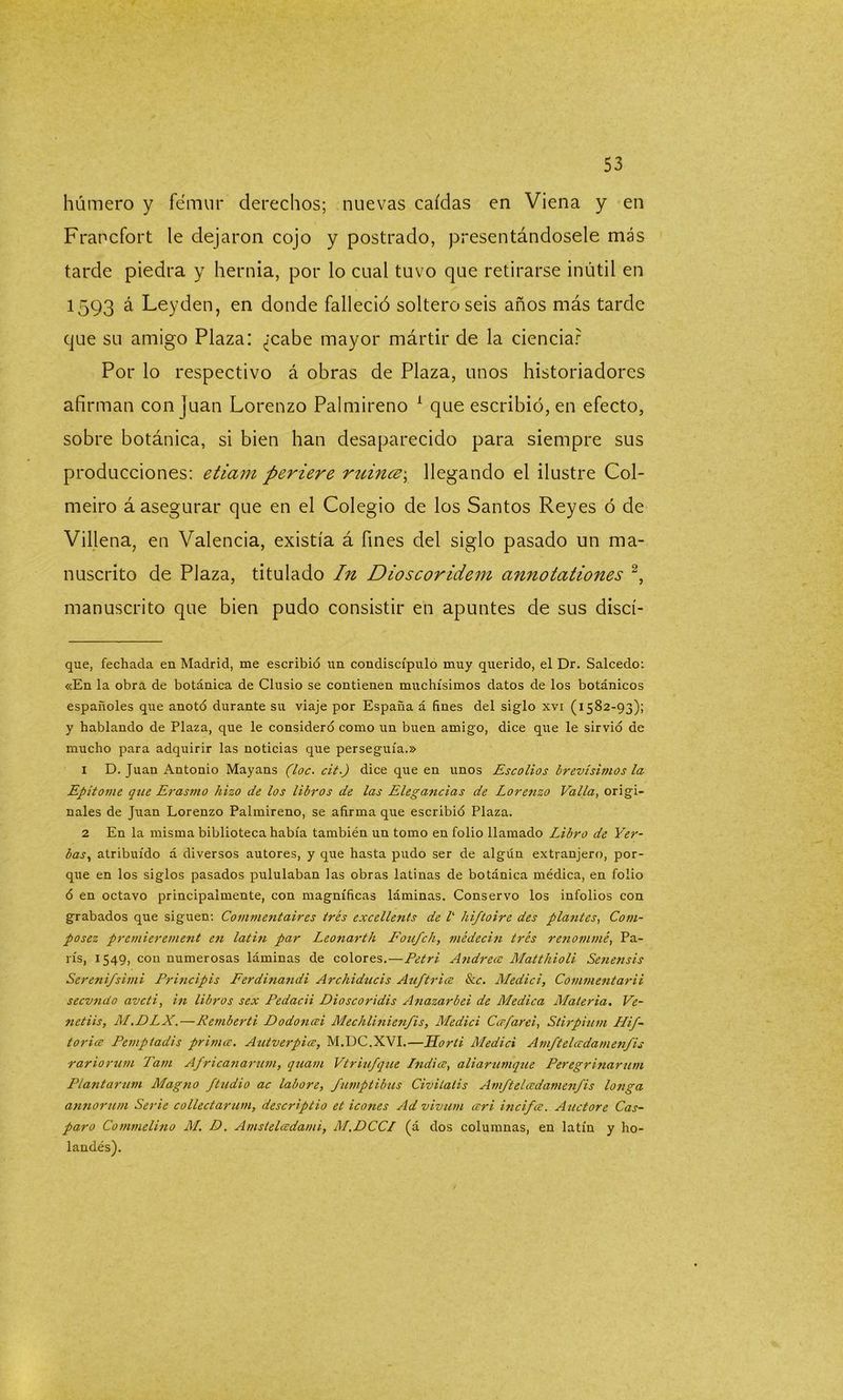 húmero y fémur derechos; nuevas caídas en Viena y en Francfort le dejaron cojo y postrado, presentándosele más tarde piedra y hernia, por lo cual tuvo que retirarse inútil en 1593 á Leyden, en donde falleció soltero seis años más tarde que su amigo Plaza: ¿cabe mayor mártir de la ciencia? Por lo respectivo á obras de Plaza, unos historiadores afirman con |uan Lorenzo Palmireno * 1 que escribió, en efecto, sobre botánica, si bien han desaparecido para siempre sus producciones: etiam periere ruince\ llegando el ilustre Col- meiro á asegurar que en el Colegio de los Santos Reyes ó de Villena, en Valencia, existía á fines del siglo pasado un ma- nuscrito de Plaza, titulado In Dioscoridem cinnotationes 2, manuscrito que bien pudo consistir en apuntes de sus discí- que, fechada en Madrid, me escribió un condiscípulo muy querido, el Dr. Salcedo: «En la obra de botánica de Clusio se contienen muchísimos datos de los botánicos españoles que anotó durante su viaje por España á fines del siglo xvi (1582-93); y hablando de Plaza, que le consideró como un buen amigo, dice que le sirvió de mucho para adquirir las noticias que perseguía.» 1 D. Juan Antonio Mayans (loe. cit.) dice que en unos Escolios brevísimos la Epítome que Erasmo hizo de los libros de las Elegancias de Lorenzo Valla, origi- nales de Juan Lorenzo Palmireno, se afirma que escribió Plaza. 2 En la misma biblioteca había también un tomo en folio llamado Libro de Yer- bas, atribuido á diversos autores, y que hasta pudo ser de algún extranjero, por- que en los siglos pasados pululaban las obras latinas de botánica médica, en folio ó en octavo principalmente, con magníficas láminas. Conservo los infolios con grabados que siguen: Commentaires tres excellents de l' liiftoire des plantes, Com- posez premierement e?i latín par Leonarth Fou/ch, médecin tres renommé, Pa- rís, 1549, con numerosas láminas de colores.—Petri Andrea: Matthioli Senensis Serenifsimi Principis Ferdinandi Archiducis Au/tria &c. Medid, Commentarii secundo aveti, in libros sex Pedacii Dioscoridis Anazarbei de Medica Materia. Ve- netiis, M.DLX.—Remberti Dodoncei Mechlinienfis, Medid Ca/arei, Stirpium Hif- toria Pemptadis prima. Antuerpia, M.DC.XVI.—Horli Medid Am/teladamen/is rariorum Tam Africanarum, quam Vtriu/que India, aliarumque Peregrinarían Plantarum Magtio Jtudio ac labore, fumptibus Civilatis Am/teladamen/is langa annorum Serie collectarum, descriptio et icones Ad vivían ari inci/a. Auctore Cas- paro Commelino M. D. Amsteladami, M.DCCI (á dos columnas, en latín y ho- landés).