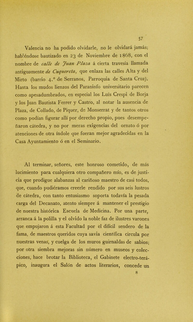 Valencia no ha podido olvidarle, no le olvidará jamás; habiéndose bautizado en 23 de Noviembre de 1868, con el nombre de calle de Juan Plaza á cierta travesía llamada antiguamente de Cuquereta, que enlaza las calles Alta y del Mirto (barrio 4.0 de Serranos, Parroquia de Santa Cruz). Hasta los mudos lienzos del Paraninfo universitario parecen como apesadumbrados, en especial los Luís Crespi de Borja y los Juan Bautista Ferrer y Castro, al notar la ausencia de Plaza, de Collado, de Piquer, de Monserrat y de tantos otros como podían figurar allí por derecho propio, pues desempe- ñaron cátedra, y no por meras exigencias del ornato ó por atenciones de otra índole que fueran mejor agradecidas en la Casa Ayuntamiento ó en el Seminario. Al terminar, señores, este honroso cometido, de más lucimiento para cualquiera otro compañero mío, es de justi- cia que prodigue alabanzas al cariñoso maestro de casi todos, que, cuando pudiéramos creerle rendido por sus seis lustros de cátedra, con tanto entusiasmo soporta todavía la pesada carga del Decanato, atento siempre á mantener el prestigio de nuestra histórica Escuela de Medicina. Por una parte, arranca á la polilla y el olvido la noble faz de ilustres varones que empujaron á esta Facultad por el difícil sendero de la fama, de maestros queridos cuya savia científica circula por nuestras venas, y cuelga de los muros guirnaldas de sabios; por otra siembra mejoras sin número en museos y colec- ciones, hace brotar la Biblioteca, el Gabinete electro-terá- pico, inaugura el Salón de actos literarios, concede un 8