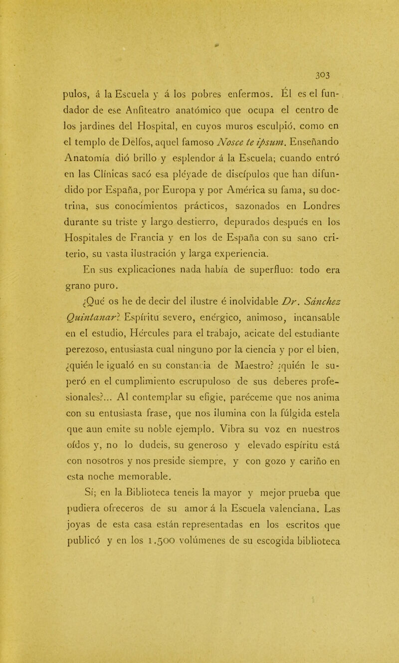 *► pulos, á la Escuela y á los pobres enfermos. Él es el fun- dador de ese Anfiteatro anatómico que ocupa el centro de los jardines del Hospital, en cuyos muros esculpió, como en el templo de Delfos, aquel famoso Nosce te ipsum. Enseñando Anatomía dió brillo y esplendor á la Escuela; cuando entró en las Clínicas sacó esa pléyade de discípulos que han difun- dido por España, por Europa y por América su fama, su doc- trina, sus conocimientos prácticos, sazonados en Londres durante su triste y largo destierro, depurados después en los Hospitales de Francia y en los de España con su sano cri- terio, su vasta ilustración y larga experiencia. En sus explicaciones nada había de superfluo: todo era grano puro. ¿Qué os he de decir del ilustre é inolvidable Dr. Sánchez Quintanari Espíritu severo, enérgico, animoso, incansable en el estudio, Hércules para el trabajo, acicate del estudiante perezoso, entusiasta cual ninguno por la ciencia y por el bien, ¿quién le igualó en su constancia de Maestro? jquién le su- peró en el cumplimiento escrupuloso de sus deberes profe- sionales?... Al contemplar su efigie, paréceme que nos anima con su entusiasta frase, que nos ilumina con la fúlgida estela que aun emite su noble ejemplo. Vibra su voz en nuestros oídos y, no lo dudéis, su generoso y elevado espíritu está con nosotros y nos preside siempre, y con gozo y cariño en esta noche memorable. Sí; en la Biblioteca teneis la mayor y mejor prueba que pudiera ofreceros de su amor á la Escuela valenciana. Las joyas de esta casa están representadas en los escritos que publicó y en los 1.500 volúmenes de su escogida biblioteca