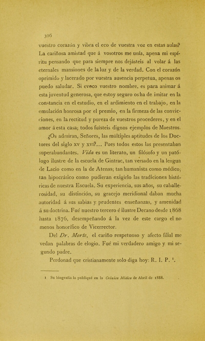 vuestro corazón y vibra el eco de vuestra voz en estas aulas? La cariñosa amistad que á vosotros me unía, apena mi espí- ritu pensando que para siempre nos dejásteis al volar á las eternales mansiones de la luz y de la verdad. Con el corazón oprimido y lacerado por vuestra ausencia perpetua, apenas os puedo saludar. Si evoco vuestro nombre, es para animar á esta juventud generosa, que estoy seguro os ha de imitar en la constancia en el estudio, en el ardimiento en el trabajo, en la emulación honrosa por el premio, en la firmeza de las convic- ciones, en la rectitud y pureza de vuestros procederes, y en el amor áesta casa; todos fuisteis dignos ejemplos de Maestros. ¿Os admiran, Señores, las múltiples aptitudes de los Doc- tores del siglo xv y xvi?... Pues todos estos las presentaban superabundantes. Vida es un literato, un filósofo y un pató- logo ilustre de la escuela de Gintrac, tan versado en la lengua de Lacio como en la de Atenas; tan humanista como médico; tan hipocrático como pudieran exigirlo las tradiciones histó- ricas de nuestra Escuela. Su experiencia, sus años, su caballe- rosidad, su distinción, su gracejo meridional daban mucha autoridad á sus sabias y prudentes enseñanzas, y amenidad á su doctrina. Fue nuestro tercero é ilustre Decano desde 1868 hasta 1876, desempeñando á la vez de este cargo el no menos honorífico de Vicerrector. Del Dr. Morte, el cariño respetuoso y afecto filial me vedan palabras de elogio. Fue mi verdadero amigo y mi se- gundo padre. Perdonad que cristianamente solo diga hoy: R. I. P. L 1 Su biografía la publiqué en la Crónica Médica de Abril de 1SS8.