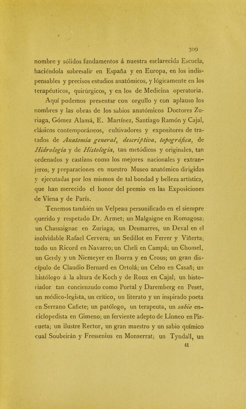 nombre y sólidos fundamentos á nuestra esclarecida Escuela, haciéndola sobresalir en España y en Europa, en los indis- pensables y precisos estudios anatómicos, y lógicamente en los terapéuticos, quirúrgicos, y en los de Medicina operatoria. Aquí podemos presentar con orgullo y con aplauso los nombres y las obras de los sabios anatómicos Doctores Zu- riaga, Gómez Alamá, E. Martínez, Santiago Ramón y Cajal, clásicos contemporáneos, cultivadores y expositores de tra- tados de Anatomía general, descriptiva, topográfica, de Hidrología y de Histología, tan metódicos y originales, tan ordenados y castizos como los mejores nacionales y extran- jeros; y preparaciones en nuestro Museo anatómico dirigidas y ejecutadas por los mismos de tal bondad y belleza artística, que han merecido el honor del premio en las Exposiciones de Viena y de París. Tenemos también un Velpeau personificado en el siempre querido y respetado Dr. Armet; un Malgaigne en Romagosa; un Chassaignac en Zuriaga; un Desmarres, un Deval en el inolvidable Rafael Cervera; un Sedillot en Ferrer y Viñerta; todo un Ricord en Navarro; un Cheli en Campá; un Ghomel, un Gerdy y un Niemeyer en Iborra y en Crous; un gran dis- cípulo de Claudio Bernard en Ortolá; un Celso en Casañ; un histólogo á la altura de Koch y de Roux en Cajal; un histo- riador tan concienzudo como Portal y Daremberg en Peset, un médico-legista, un crítico, un literato y un inspirado poeta en Serrano Cañete; un patólogo, un terapeuta, un sabio en- ciclopedista en Gimeno; un ferviente adepto de Linneo enPiz- cueta; un ilustre Rector, un gran maestro y un sabio químico cual Soubeirán y Fressenius en Monserrat; un Tyndall, un