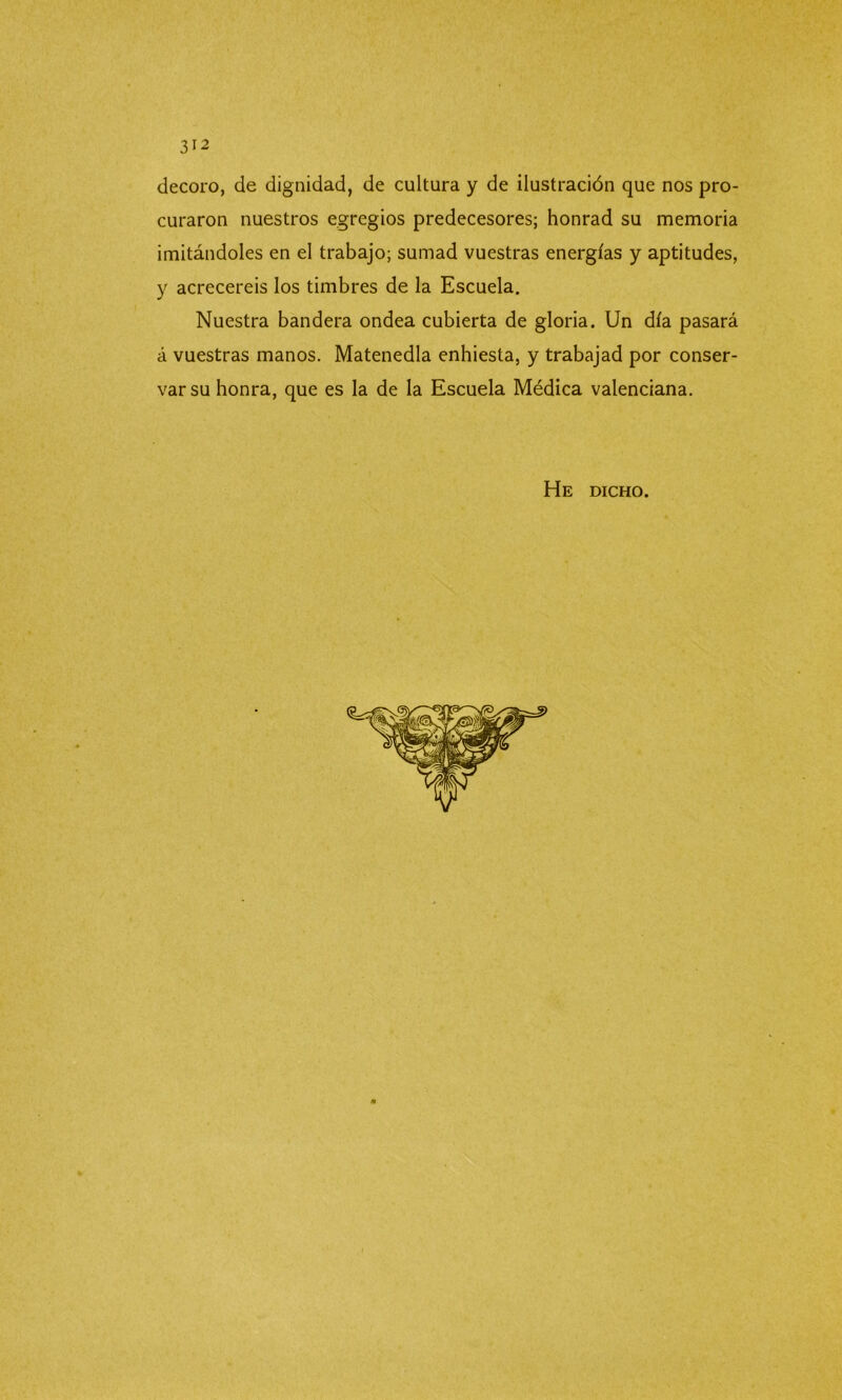 decoro, de dignidad, de cultura y de ilustración que nos pro- curaron nuestros egregios predecesores; honrad su memoria imitándoles en el trabajo; sumad vuestras energías y aptitudes, y acreceréis los timbres de la Escuela. Nuestra bandera ondea cubierta de gloria. Un día pasará á vuestras manos. Matenedla enhiesta, y trabajad por conser- var su honra, que es la de la Escuela Médica valenciana. He dicho.