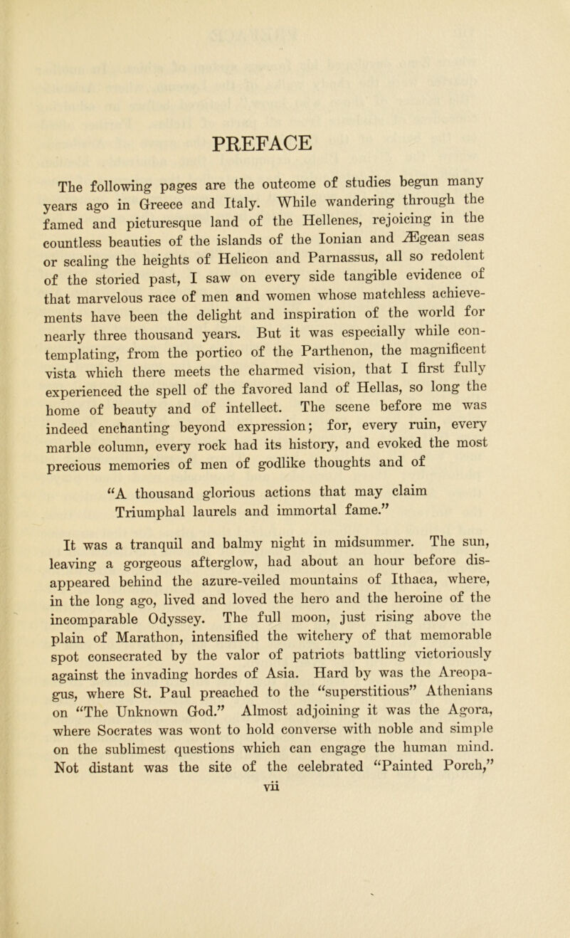 The following pages are the outcome of studies begun many years ago in Greece and Italy. While wandering through the famed and picturesque land of the Hellenes, rejoicing in the countless beauties of the islands of the Ionian and HDgean seas or scaling the heights of Helicon and Parnassus, all so redolent of the storied past, I saw on every side tangible evidence of that marvelous race of men and women whose matchless achieve- ments have been the delight and inspiration of the world for nearly three thousand years. But it was especially while con- templating, from the portico of the Parthenon, the magnificent vista which there meets the charmed vision, that I first fully experienced the spell of the favored land of Hellas, so long the home of beauty and of intellect. The scene before me was indeed enchanting beyond expression; for, every ruin, every marble column, every rock had its history, and evoked the most precious memories of men of godlike thoughts and of “A thousand glorious actions that may claim Triumphal laurels and immortal fame.” It was a tranquil and balmy night in midsummer. The sun, leaving a gorgeous afterglow, had about an hour before dis- appeared behind the azure-veiled mountains of Ithaca, where, in the long ago, lived and loved the hero and the heroine of the incomparable Odyssey. The full moon, just rising above the plain of Marathon, intensified the witchery of that memorable spot consecrated by the valor of patriots battling victoriously against the invading hordes of Asia. Hard by was the Areopa- gus, where St. Paul preached to the “superstitious” Athenians on “The Unknown God.” Almost adjoining it was the Agora, where Socrates was wont to hold converse with noble and simple on the sublimest questions which can engage the human mind. Not distant was the site of the celebrated “Painted Porch,”