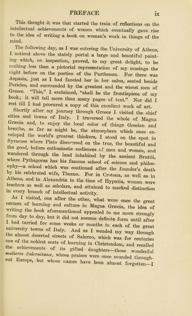 This thought it was that started the train of reflections on the intellectual achievements of women which eventually gave rise to the idea of writing a book on woman’s work in things of the mind. The following day, as I was entering the University of Athens, I noticed above the stately portal a large and beautiful paint- ing which, on inspection, proved, to my great delight, to be nothing less than a pictorial representation of my musings the night before on the portico of the Parthenon. For there was Aspasia, just as I had fancied her in her salon, seated beside Pericles, and surrounded by the greatest and the wisest men of Greece. “This,” I exclaimed, “shall be the frontispiece of my book; it will tell more than many pages of text.” Nor did I rest till I had procured a copy of this excellent work of art. . Sll0rtly after my journey through Greece I visited the chief cities and towns of Italy. I traversed the whole of Magna Grascia and, to enjoy the local color of things Grecian and reathe, as far as might be, the atmosphere which once en- veloped the world’s greatest thinkers, I stood on the spot in . yracuse where Plato discoursed on the true, the beautiful and t e good, before enthusiastic audiences of men and women, and wandered through the land inhabited by the ancient Bruttii where Pythagoras has his famous school of science and philos- ophy—a school which was continued after the founder’s death oy his celebrated wife, Theano. For in Crotona, as well as in Athens, and in Alexandria in the time of Hypatia, women were teachers as well as scholars, and attained to marked distinction in every branch of intellectual activity. As I visited, one after the other, what were once the exeat centers of learning and culture in Magna Gracia, the idea of wilting the book aforementioned appealed to me more strongly from day to day, but it did not assume definite form until after 1 had tamed for some weeks or months in each of the great university towns of Italy. And as I wended my way through the almost deserted streets of Salerno, which was for centuries one of he noblest seats of learning in Christendom, and recalled the achievements of its gifted daughters-those wonderful u teres Salernitan<e whose praises were once sounded through- t Europe, but whose names have been almost forgotten—I