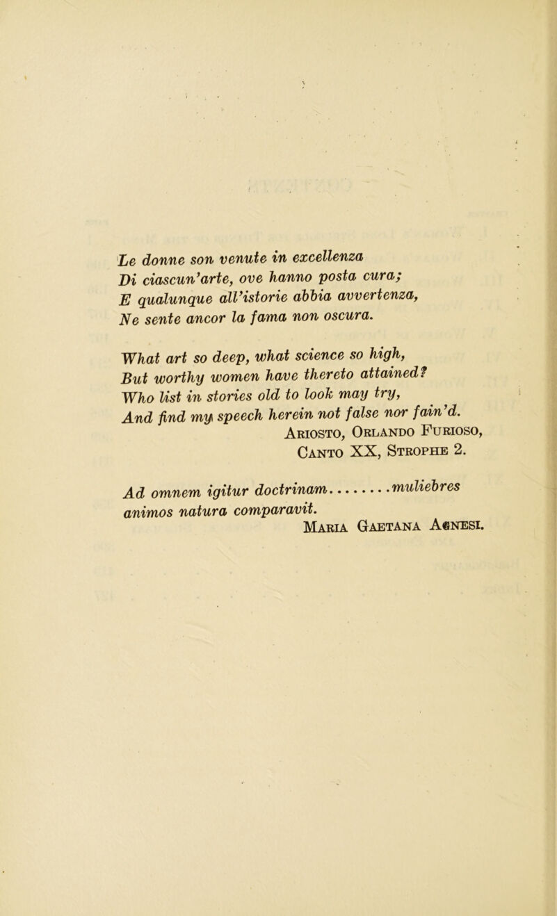 Le donne son venute in excellenza Di ciascun’arte, ove hanno posta cum; E qualunque alVistorie abbia avvertenza, Ne sente ancor la fama non oscura. What art so deep, what science so high, But worthy women have thereto attained t Who list in stories old to look may try, And find my speech herein not false nor fain d. Ariosto, Orlando Furioso, Canto XX, Strophe 2. Ad omnem igitur doctrinam muliebres animos natura comparavit. Maria Gaetana Agnesi.
