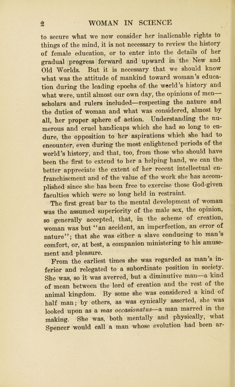 to secure what we now consider her inalienable rights to things of the mind, it is not necessary to review the history of female education, or to enter into the details of her gradual progress forward and upward in the New and Old Worlds. But it is necessary that we should know what was the attitude of mankind toward woman’s educa- tion during the leading epochs of the world s history and what were, until almost our own day, the opinions of men scholars and rulers included—respecting the nature and the duties of woman and what was considered, almost by all, her proper sphere of action. Understanding the nu- merous and cruel handicaps which she had so long to en- dure, the opposition to her aspirations which she had to encounter, even during the most enlightened periods of the world’s history, and that, too, from those who should have been the first to extend to her a helping hand, we can the better appreciate the extent of her recent intellectual en- franchisement and of the value of the work she has accom- plished since she has been free to exercise those God-given faculties which were so long held in restraint. The first great bar to the mental development of woman was the assumed superiority of the male sex, the opinion, so generally accepted, that, in the scheme of creation, woman was hut <fan accident, an imperfection, an error of nature”; that she was either a slave conducing to man’s comfort, or, at best, a companion ministering to his amuse- ment and pleasure. From the earliest times she was regarded as man’s in- ferior and relegated to a subordinate position in society. She was, so it was averred, but a diminutive man a kind of mean between the lord of creation and the rest of the animal kingdom. By some she was considered a kind of half man; by others, as was cynically asserted, she was looked upon as a mas occasionatus—a man marred in the making. She was, both mentally and physically, what Spencer would call a man whose evolution had been ar-