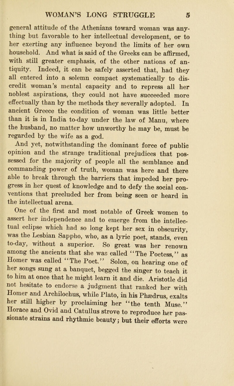 general attitude of the Athenians toward woman was any- thing but favorable to her intellectual development, or to her exerting any influence beyond the limits of her own household. And what is said of the Greeks can be affirmed, with still greater emphasis, of the other nations of an- tiquity. Indeed, it can be safely asserted that, had they all entered into a solemn compact systematically to dis- credit woman’s mental capacity and to repress all her noblest aspirations, they could not have succeeded more effectually than by the methods they severally adopted. In ancient Greece the condition of woman was little better than it is in India to-day under the law of Manu, where the husband, no matter how unworthy he may be, must be regarded by the wife as a god. And yet, notwithstanding the dominant force of public opinion and the strange traditional prejudices that pos- sessed for the majority of people all the semblance and commanding power of truth, woman was here and there able to break through the barriers that impeded her pro- gress in her quest of knowledge and to defy the social con- ventions that precluded her from being seen or heard in the intellectual arena. One of the first and most notable of Greek women to assert her independence and to emerge from the intellec- tual eclipse which had so long kept her sex in obscurity, was the Lesbian Sappho, who, as a lyric poet, stands, even to-day, without a superior. So great was her renown among the ancients that she was called “The Poetess,’’ as Homer was called “The Poet.” Solon, on hearing one of her songs sung at a banquet, begged the singer to teach it to him at once that he might learn it and die. Aristotle did not hesitate to endorse a judgment that ranked her with Homer and Archilochus, while Plato, in his Ph^edrus, exalts her still higher by proclaiming her “the tenth Muse.” Horace and Ovid and Catullus strove to reproduce her pas- sionate strains and rhythmic beauty; but their efforts were
