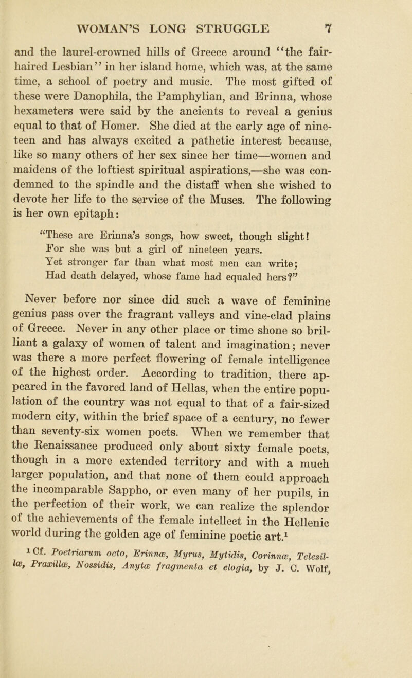 and the laurel-crowned hills of Greece around “the fair- haired Lesbian ’ ’ in her island home, which was, at the same time, a school of poetry and music. The most gifted of these were Danophila, the Pamphylian, and Erinna, whose hexameters were said by the ancients to reveal a genius equal to that of Homer. She died at the early age of nine- teen and has always excited a pathetic interest because, like so many others of her sex since her time—women and maidens of the loftiest spiritual aspirations,—she was con- demned to the spindle and the distaff when she wished to devote her life to the service of the Muses. The following is her own epitaph: “These are Erinna’s songs, how sweet, though slight! For she was but a girl of nineteen years. Yet stronger far than what most men can write; Had death delayed, whose fame had equaled hers?” Never before nor since did such a wave of feminine genius pass over the fragrant valleys and vine-clad plains of Greece. Never in any other place or time shone so bril- liant a galaxy of women of talent and imagination; never was there a more perfect flowering of female intelligence of the highest order. According to tradition, there ap- peared in the favored land of Hellas, when the entire popu- lation of the country was not equal to that of a fair-sized modern city, within the brief space of a century, no fewer than seventy-six women poets. When we remember that the Renaissance produced only about sixty female poets, though in a more extended territory and with a much larger population, and that none of them could approach the incomparable Sappho, or even many of her pupils, in the perfection of their work, we can realize the splendor of the achievements of the female intellect in the Hellenic world during the golden age of feminine poetic art.1 !Cf. Poetriarum octo, Erinnw, Myrus, Mytidis, Corinnce, Telesil- lw, Praxillw, Nossidis, Anytce fragmenta et elogia, by J. G. Wolf,