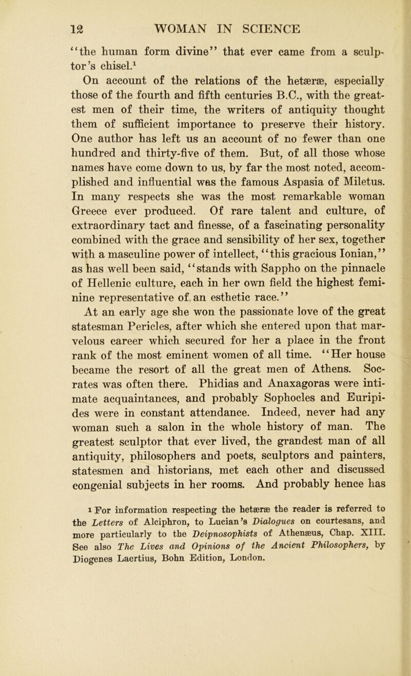 “the human form divine” that ever came from a sculp- tor’s chisel.1 On account of the relations of the hetaerse, especially those of the fourth and fifth centuries B.C., with the great- est men of their time, the writers of antiquity thought them of sufficient importance to preserve their history. One author has left us an account of no fewer than one hundred and thirty-five of them. But, of all those whose names have come down to us, by far the most noted, accom- plished and influential was the famous Aspasia of Miletus. In many respects she was the most remarkable woman Greece ever produced. Of rare talent and culture, of extraordinary tact and finesse, of a fascinating personality combined with the grace and sensibility of her sex, together with a masculine power of intellect, “this gracious Ionian,” as has well been said, ‘1 stands with Sappho on the pinnacle of Hellenic culture, each in her own field the highest femi- nine representative of an esthetic race. ’ ’ At an early age she won the passionate love of the great statesman Pericles, after which she entered upon that mar- velous career which secured for her a place in the front rank of the most eminent women of all time. “Her house became the resort of all the great men of Athens. Soc- rates was often there. Phidias and Anaxagoras were inti- mate acquaintances, and probably Sophocles and Euripi- des were in constant attendance. Indeed, never had any woman such a salon in the whole history of man. The greatest sculptor that ever lived, the grandest man of all antiquity, philosophers and poets, sculptors and painters, statesmen and historians, met each other and discussed congenial subjects in her rooms. And probably hence has i For information respecting the hetseraB the reader is referred to the Letters of Alciphron, to Lucian’s Dialogues on courtesans, and more particularly to the Deipnosophists of Athenseus, Chap. XIII. See also The Lives and Opinions of the Ancient Philosophers, by Diogenes Laertius, Bohn Edition, London,