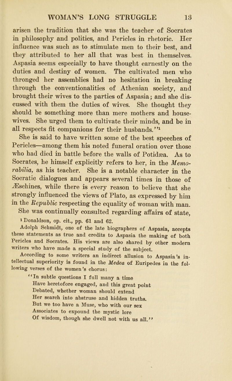 arisen the tradition that she was the teacher of Socrates in philosophy and politics, and Pericles in rhetoric. Her influence was such as to stimulate men to their best, and they attributed to her all that was best in themselves. Aspasia seems especially to have thought earnestly on the duties and destiny of women. The cultivated men who thronged her assemblies had no hesitation in breaking through the conventionalities of Athenian society, and brought their wives to the parties of Aspasia; and she dis- cussed with them the duties of wives. She thought they should be something more than mere mothers and house- wives. She urged them to cultivate their minds, and be in all respects fit companions for their husbands.”1 She is said to have written some of the best speeches of Pericles—among them his noted funeral oration over those who had died in battle before the walls of Potidasa. As to Socrates, he himself explicitly refers to her, in the Memo- rabilia, as his teacher. She is a notable character in the Socratic dialogues and appears several times in those of iEschines, while there is every reason to believe that she strongly influenced the views of Plato, as expressed by him in the Republic respecting the equality of woman with man. She was continually consulted regarding affairs of state, 1 Donaldson, op. cit., pp. 61 and 62. Adolph Schmidt, one of the late biographers of Aspasia, accepts these statements as true and credits to Aspasia the making of both Pericles and Socrates. His views are also shared by other modern writers who have made a special study of the subject. According to some writers an indirect allusion to Aspasia ’s in- tellectual superiority is found in the Medea of Euripedes in the fol- lowing verses of the women’s chorus: ‘ ‘ fn subtle questions I full many a time Have heretofore engaged, and this great point Debated, whether woman should extend Her search into abstruse and hidden truths. But we too have a Muse, who with our sex Associates to expound the mystic lore Of wisdom, though she dwell not with us all.”