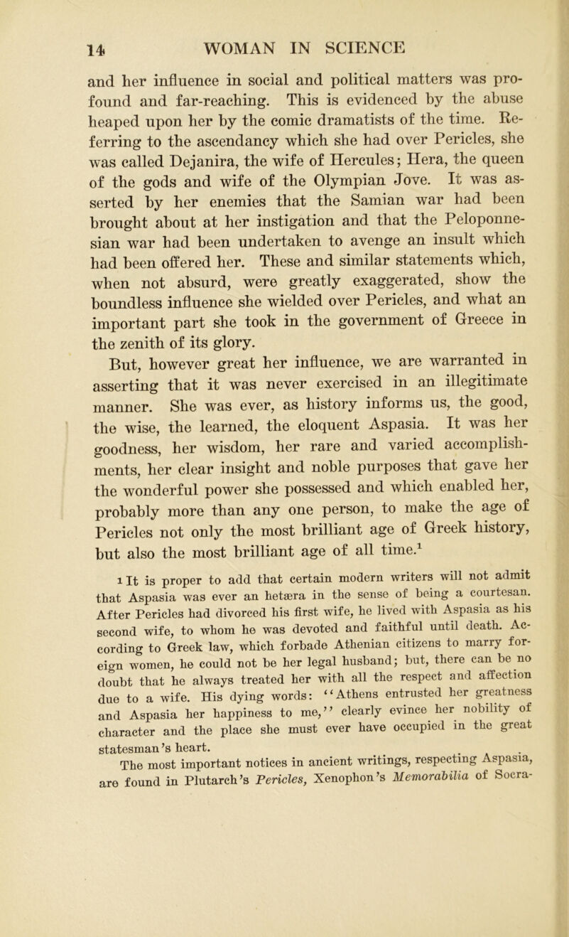 and her influence in social and political matters was pro- found and far-reaching. This is evidenced by the abuse heaped upon her hy the comic dramatists of the time. Re- ferring to the ascendancy which she had over Pericles, she was called Dejanira, the wife of Hercules; Hera, the queen of the gods and wife of the Olympian Jove. It was as- serted by her enemies that the Samian war had been brought about at her instigation and that the Peloponne- sian war had been undertaken to avenge an insult which had been offered her. These and similar statements which, when not absurd, were greatly exaggerated, show the boundless influence she wielded over Pericles, and what an important part she took in the government of Greece in the zenith of its glory. Hut, however great her influence, we are warranted in asserting that it was never exercised in an illegitimate manner. She was ever, as history informs us, the good, the wise, the learned, the eloquent Aspasia. It was her goodness, her wisdom, her rare and varied accomplish- ments, her clear insight and noble purposes that gave her the wonderful power she possessed and which enabled her, probably more than any one person, to make the age of Pericles not only the most brilliant age of Greek history, but also the most brilliant age of all time.1 Ut is proper to add that certain modern writers will not admit that Aspasia was ever an hetsera in the sense of being a courtesan. After Pericles had divorced his first wife, he lived with Aspasia as his second wife, to whom he was devoted and faithful until death. Ac- cording to Greek law, which forbade Athenian citizens to marry for- eign women, he could not be her legal husband; but, there can be no doubt that he always treated her with all the respect and affection due to a wife. His dying words: ‘ ‘ Athens entrusted her greatness and Aspasia her happiness to me, ’ ’ clearly evince, her nobility of character and the place she must ever have occupied in the great statesman ’s heart. _ . The most important notices in ancient writings, respecting Aspasia, are found in Plutarch’s Pericles, Xenophon’s Memorabilia of Socra-