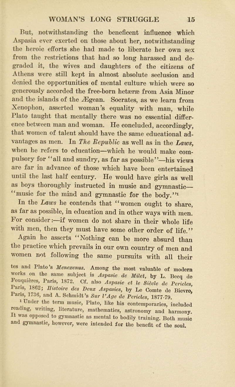 But, notwithstanding the beneficent influence which Aspasia ever exerted on those about her, notwithstanding the heroic efforts she had made to liberate her own sex from the restrictions that had so long harassed and de- graded it, the wives and daughters of the citizens of Athens were still kept in almost absolute seclusion and denied the opportunities of mental culture which were so generously accorded the free-born hetserae from Asia Minor and the islands of the Aegean. Socrates, as we learn from Xenophon, asserted woman’s equality with man, while Plato taught that mentally there was no essential differ- ence between man and woman. He concluded, accordingly, that women of talent should have the same educational ad- vantages as men. In The Republic as well as in the Laws, when he refers to education—which he would make com- pulsory for ‘ ‘ all and sundry, as far as possible ’ ’—his views are far in advance of those which have been entertained until the last half century. He would have girls as well as boys thoroughly instructed in music and gymnastic— “music for the mind and gymnastic for the body.”1 In the Laws he contends that “ women ought to share, as far as possible, in education and in other ways with men. For consider:—if women do not share in their whole life with men, then they must have some other order of life.” Again he asserts Nothing can be more absurd than the practice which prevails in our own country of men and women not following the same pursuits with all their tes and Plato's Menexenus. Among the most valuable of modern works on the same subject is Aspasie de Milet, by L. Becq de Fouquieres, Pans, 1872. Cf. also Aspasie et le Siecle de Pericles, Paris, 1862; Histone des Deux Aspasies, by Le Comte de Bievre, Paris, 1736, and A. Schmidt's Sur l’Age de Pericles, 1877-79. 1 Under the term music, Plato, like his contemporaries, included reading, writing, literature, mathematics, astronomy and harmony. It was opposed to gymnastic as mental to bodily training. Both music and gymnastic, however, were intended for the benefit of the soul.