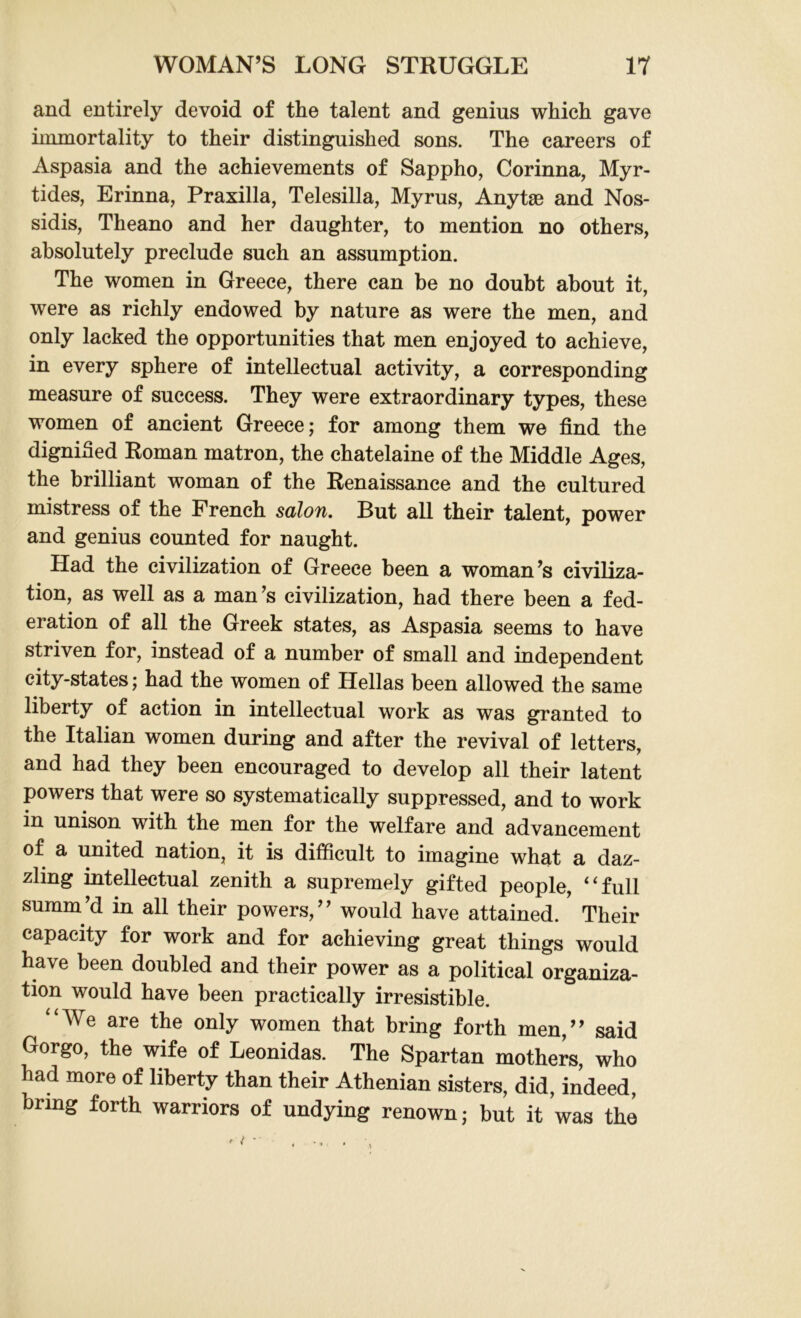 and entirely devoid of the talent and genius which gave immortality to their distinguished sons. The careers of Aspasia and the achievements of Sappho, Corinna, Myr- tides, Erinna, Praxilla, Telesilla, Myrus, Anytae and Nos- sidis, Theano and her daughter, to mention no others, absolutely preclude such an assumption. The women in Greece, there can be no doubt about it, were as richly endowed by nature as were the men, and only lacked the opportunities that men enjoyed to achieve, in every sphere of intellectual activity, a corresponding measure of success. They were extraordinary types, these women of ancient Greece; for among them we find the dignified Roman matron, the chatelaine of the Middle Ages, the brilliant woman of the Renaissance and the cultured mistress of the French salon. But all their talent, power and genius counted for naught. Had the civilization of Greece been a woman’s civiliza- tion, as well as a man’s civilization, had there been a fed- eration of all the Greek states, as Aspasia seems to have striven for, instead of a number of small and independent city-states; had the women of Hellas been allowed the same liberty of action in intellectual work as was granted to the Italian women during and after the revival of letters, and had they been encouraged to develop all their latent powers that were so systematically suppressed, and to work in unison with the men for the welfare and advancement of a united nation, it is difficult to imagine what a daz- zling intellectual zenith a supremely gifted people, 4‘full summ’d in all their powers,” would have attained. Their capacity for work and for achieving great things would have been doubled and their power as a political organiza- tion would have been practically irresistible. “We are the only women that bring forth men,” said Gorgo, the wife of Leonidas. The Spartan mothers, who had more of liberty than their Athenian sisters, did, indeed, bring forth warriors of undying renown; but it was the