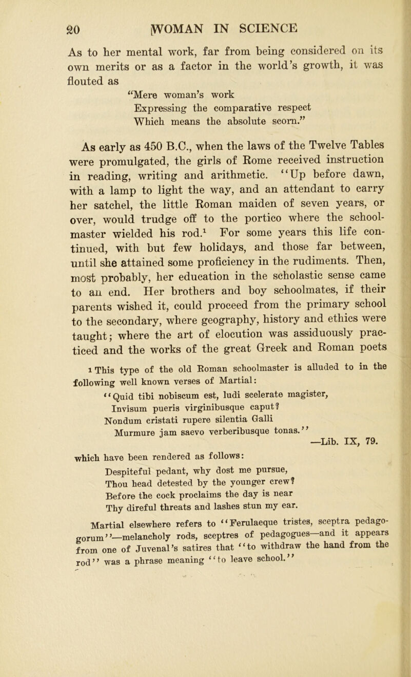 As to her mental work, far from being considered on its own merits or as a factor in the world’s growth, it was flouted as “Mere woman’s work Expressing the comparative respect Which means the absolute scorn.” As early as 450 B.C., when the laws of the Twelve Tables were promulgated, the girls of Rome received instruction in reading, writing and arithmetic. “Up before dawn, with a lamp to light the way, and an attendant to carry her satchel, the little Roman maiden of seven years, or over, would trudge off to the portico where the school- master wielded his rod.1 For some years this life con- tinued, with but few holidays, and those far between, until she attained some proficiency in the rudiments. Then, most probably, her education in the scholastic sense came to an end. Her brothers and boy schoolmates, if their parents wished it, could proceed from the primary school to the secondary, where geography, history and ethics were taught; where the art of elocution was assiduously prac- ticed and the works of the great Greek and Roman poets i This type of the old Koman schoolmaster is alluded to in the following well known verses of Martial: “Quid tibi nobiscum est, ludi scelerate magister, Invisum pueris virginibusque caput? Nondum cristati rupere silentia Galli Murmure jam saevo verberibusque tonas.77 —Lib. IX, 79. which have been rendered as follows: Despiteful pedant, why dost me pursue, Thou head detested by the younger crew? Before the cock proclaims the day is near Thy direful threats and lashes stun my ear. Martial elsewhere refers to “Ferulaeque tristes, sceptra pedago- gorum”—melancholy rods, sceptres of pedagogues and it appears from one of Juvenal's satires that “to withdraw the hand from the rod ’7 was a phrase meaning ‘‘ to leave school. '7