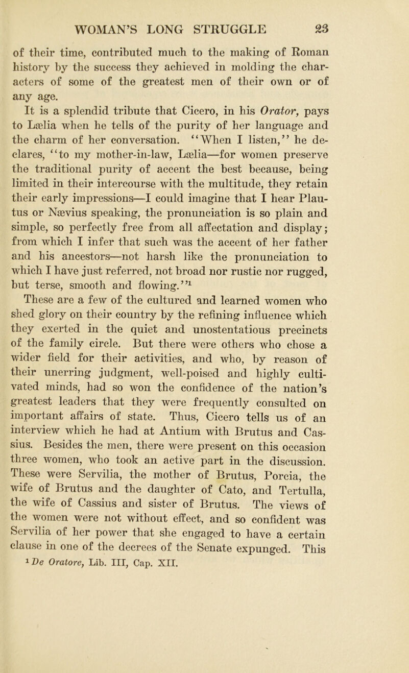 of their time, contributed much to the making of Roman history by the success they achieved in molding the char- acters of some of the greatest men of their own or of any age. It is a splendid tribute that Cicero, in his Orator, pays to Laelia when he tells of the purity of her language and the charm of her conversation. “When I listen,” he de- clares, “to my mother-in-law, Laelia—for women preserve the traditional purity of accent the best because, being limited in their intercourse with the multitude, they retain their early impressions—I could imagine that I hear Plau- tus or Naevius speaking, the pronunciation is so plain and simple, so perfectly free from all affectation and display; from which I infer that such was the accent of her father and his ancestors—not harsh like the pronunciation to which I have just referred, not broad nor rustic nor rugged, but terse, smooth and flowing.”1 These are a few of the cultured and learned women who shed glory on their country by the refining influence which they exerted in the quiet and unostentatious precincts of the family circle. But there were others who chose a wider field for their activities, and who, by reason of their unerring judgment, well-poised and highly culti- vated minds, had so won the confidence of the nation’s greatest leaders that they were frequently consulted on important affairs of state. Thus, Cicero tells us of an interview which he had at Antium with Brutus and Cas- sius. Besides the men, there were present on this occasion three women, who took an active part in the discussion. These were Servilia, the mother of Brutus, Porcia, the wife of Brutus and the daughter of Cato, and Tertulla, the wife of Cassius and sister of Brutus. The views of the women were not without effect, and so confident was Servilia of her power that she engaged to have a certain clause in one of the decrees of the Senate expunged. This 1De Oratore, Lib. Ill, Cap. XII.