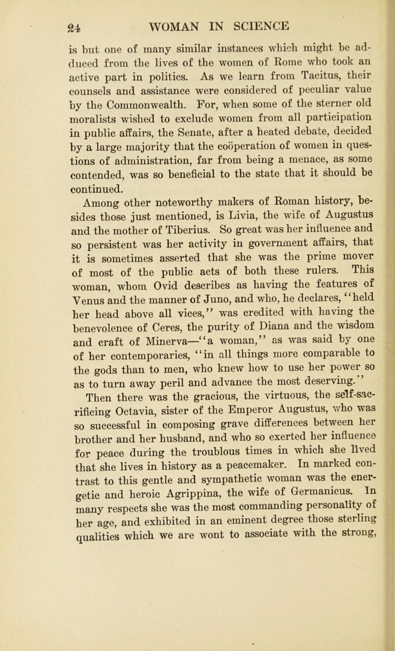 is but one of many similar instances which might be ad- duced from the lives of the women of Rome who took an active part in politics. As we learn from Tacitus, their counsels and assistance were considered of peculiar value by the Commonwealth. For, when some of the sterner old moralists wished to exclude women from all participation in public affairs, the Senate, after a heated debate, decided by a large majority that the cooperation of women in ques- tions of administration, far from being a menace, as some contended, was so beneficial to the state that it should be continued. Among other noteworthy makers of Roman history, be- sides those just mentioned, is Livia, the wife of Augustus and the mother of Tiberius. So great was her influence and so persistent was her activity in government affairs, that it is sometimes asserted that she was the prime mover of most of the public acts of both these rulers. This woman, whom Ovid describes as having the features of Venus and the manner of Juno, and who, he declares, “held her head above all vices,’’ was credited with having the benevolence of Ceres, the purity of Diana and the wisdom and craft of Minerva—“a woman,” as was said by one of her contemporaries, “in all things more comparable to the gods than to men, who knew how to use her power so as to turn away peril and advance the most deserving. Then there was the gracious, the virtuous, the self-sac- rificing Octavia, sister of the Emperor Augustus, who was so successful in composing grave differences between her brother and her husband, and who so exerted her influence for peace during the troublous times in which she lived that she lives in history as a peacemaker. In marked con- trast to this gentle and sympathetic woman was the ener- getic and heroic Agrippina, the wife of Germanicus. In many respects she was the most commanding personality of her age, and exhibited in an eminent degree those sterling qualities which we are wont to associate with the strong,