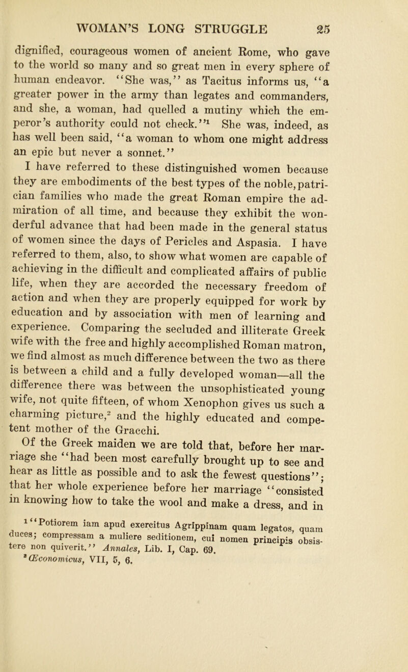 dignified, courageous women of ancient Rome, who gave to the world so many and so great men in every sphere of human endeavor. “She was,” as Tacitus informs us, “a greater power in the army than legates and commanders, and she, a woman, had quelled a mutiny which the em- peror’s authority could not check.”1 She was, indeed, as has well been said, “a woman to whom one might address an epic but never a sonnet.” I have referred to these distinguished women because they are embodiments of the best types of the noble, patri- cian families who made the great Roman empire the ad- miration of all time, and because they exhibit the won- deiful advance that had been made in the general status of women since the days of Pericles and Aspasia. I have referred to them, also, to show what women are capable of achieving in the difficult and complicated affairs of public life, when they are accorded the necessary freedom of action and when they are properly equipped for work by education and by association with men of learning and experience. Comparing the secluded and illiterate Greek wife with the free and highly accomplished Roman matron, v e find almost as much difference between the two as there is between a child and a fully developed woman—all the difference there was between the unsophisticated young wife, not quite fifteen, of whom Xenophon gives us such a charming picture,^ and the highly educated and compe- tent mother of the Gracchi. Of the Greek maiden we are told that, before her mar- riage she “had been most carefully brought up to see and hear as little as possible and to ask the fewest questions’’; that her whole experience before her marriage “consisted in knowing how to take the wool and make a dress, and in Potiorem iam apud exercitus Agrippinam quam legates, quam duces; compressam a muliere seditionem, cui nomen princims obsis- tere non quiverit.” Annales, Lib. I, Cap. 69. * (Economicus, VII, 5, 6.