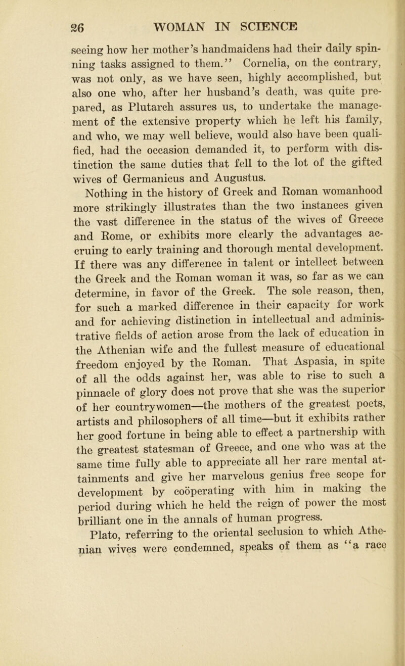 seeing how her mother’s handmaidens had their daily spin- ning tasks assigned to them.” Cornelia, on the contrary, was not only, as we have seen, highly accomplished, but also one who, after her husband’s death, was quite pre- pared, as Plutarch assures us, to undertake the manage- ment of the extensive property which he left his family, and who, we may well believe, would also have been quali- fied, had the occasion demanded it, to perform with dis- tinction the same duties that fell to the lot of the gifted wives of Germanicus and Augustus. Nothing in the history of Greek and Roman womanhood more strikingly illustrates than the two instances given the vast difference in the status of the wives of Greece and Rome, or exhibits more clearly the advantages ac- cruing to early training and thorough mental development. If there was any difference in talent or intellect between the Greek and the Roman woman it was, so far as we can determine, in favor of the Greek. The sole reason, then, for such a marked difference in their capacity for work and for achieving distinction in intellectual and adminis- trative fields of action arose from the lack of education in the Athenian wife and the fullest measure of educational freedom enjoyed by the Roman. That Aspasia, in spite of all the odds against her, was able to rise to such a pinnacle of glory does not prove that she was the superior of her countrywomen—the mothers of the greatest poets, artists and philosophers of all time—but it exhibits rather her good fortune in being able to effect a partnership with the greatest statesman of Greece, and one who was at the same time fully able to appreciate all her rare mental at- tainments and give her marvelous genius free scope for development by cooperating with him in making the period during which he held the reign of power the most brilliant one in the annals of human progress. Plato, referring to the oriental seclusion to which Athe- nian wives were condemned, speaks of them as a race ' i ' • • '* 1 t
