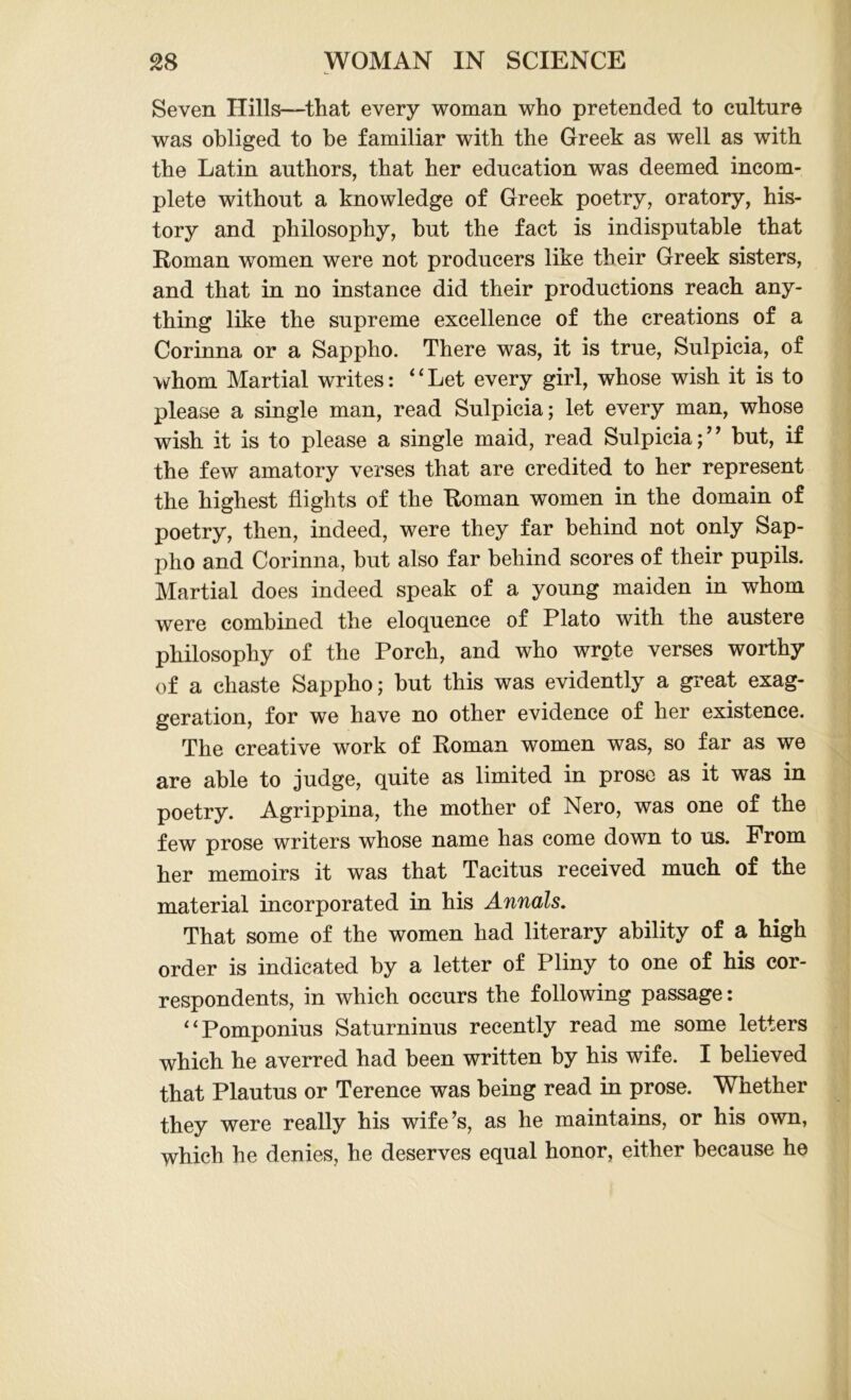 Seven Hills—that every woman who pretended to culture was obliged to be familiar with the Greek as well as with the Latin authors, that her education was deemed incom- plete without a knowledge of Greek poetry, oratory, his- tory and philosophy, but the fact is indisputable that Roman women were not producers like their Greek sisters, and that in no instance did their productions reach any- thing like the supreme excellence of the creations of a Corinna or a Sappho. There was, it is true, Sulpicia, of whom Martial writes: ‘ ‘ Let every girl, whose wish it is to please a single man, read Sulpicia; let every man, whose wish it is to please a single maid, read Sulpicia;” but, if the few amatory verses that are credited to her represent the highest flights of the Roman women in the domain of poetry, then, indeed, were they far behind not only Sap- pho and Corinna, but also far behind scores of their pupils. Martial does indeed speak of a young maiden in whom were combined the eloquence of Plato with the austere philosophy of the Porch, and who wrote verses worthy of a chaste Sappho; but this was evidently a great exag- geration, for we have no other evidence of her existence. The creative work of Roman women was, so far as we are able to judge, quite as limited in prose as it was in poetry. Agrippina, the mother of Nero, was one of the few prose writers whose name has come down to us. From her memoirs it was that Tacitus received much of the material incorporated in his Annals. That some of the women had literary ability of a high order is indicated by a letter of Pliny to one of his cor- respondents, in which occurs the following passage: “Pomponius Saturninus recently read me some letters which he averred had been written by his wife. I believed that Plautus or Terence was being read in prose. Whether they were really his wife’s, as he maintains, or his own, which he denies, he deserves equal honor, either because he