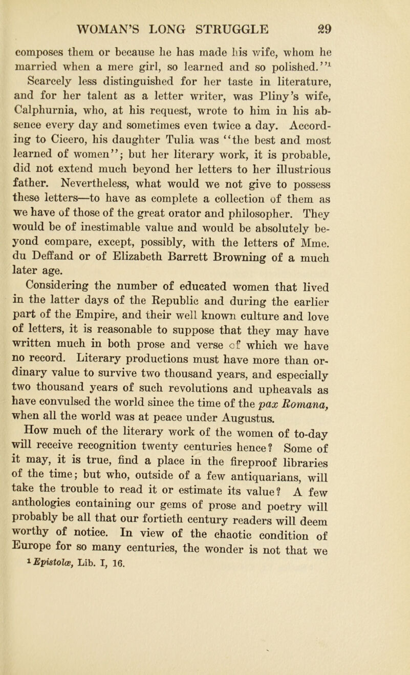 composes them or because lie has made his wife, whom he married when a mere girl, so learned and so polished.”1 Scarcely less distinguished for her taste in literature, and for her talent as a letter writer, was Pliny’s wife, Calphurnia, who, at his request, wrote to him in his ab- sence every day and sometimes even twice a day. Accord- ing to Cicero, his daughter Tulia was “the best and most learned of women”; but her literary work, it is probable, did not extend much beyond her letters to her illustrious father. Nevertheless, what would we not give to possess these letters—to have as complete a collection of them as we have of those of the great orator and philosopher. They would be of inestimable value and would be absolutely be- yond compare, except, possibly, with the letters of Mme. du Deffand or of Elizabeth Barrett Browning of a much later age. Considering the number of educated women that lived in the latter days of the Republic and during the earlier part of the Empire, and their well known culture and love of letters, it is reasonable to suppose that they may have written much in both prose and verse of which we have no record. Literary productions must have more than or- dinary value to survive two thousand years, and especially two thousand years of such revolutions and upheavals as have convulsed the world since the time of the pax Romana, when all the world was at peace under Augustus. How much of the literary work of the women of to-day will receive recognition twenty centuries hence? Some of it may, it is true, find a place in the fireproof libraries of the time; but who, outside of a few antiquarians, will take the trouble to read it or estimate its value? A few anthologies containing our gems of prose and poetry will probably be all that our fortieth century readers will deem worthy of notice. In view of the chaotic condition of Europe for so many centuries, the wonder is not that we