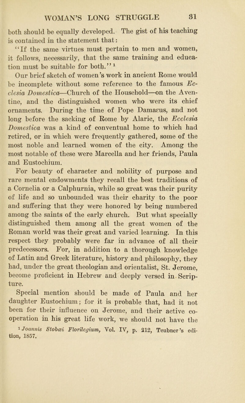 both should be equally developed. The gist of his teaching is contained in the statement that: “If the same virtues must pertain to men and women, it follows, necessarily, that the same training and educa- tion must be suitable for both. ’ ’1 Our brief sketch of women’s work in ancient Rome would be incomplete without some reference to the famous Ec- clesia Domestica—Church of the Household—on the Aven- tine, and the distinguished women who were its chief ornaments. During the time of Pope Damasus, and not long before the sacking of Rome by Alaric, the Ecclesia Domestica was a kind of conventual home to which had retired, or in which were frequently gathered, some of the most noble and learned women of the city. Among the most notable of these were Marcella and her friends, Paula and Eustochium. For beauty of character and nobility of purpose and rare mental endowments they recall the best traditions of a Cornelia or a Calphurnia, while so great was their purity of life and so unbounded was their charity to the poor and suffering that they were honored by being numbered among the saints of the early church. But what specially distinguished them among all the great women of the Roman world was their great and varied learning. In this respect they probably were far in advance of all their predecessors. For, in addition to a thorough knowledge of Latin and Greek literature, history and philosophy, they had, under the great theologian and orientalist, St. Jerome, become proficient in Hebrew and deeply versed in Scrip- ture. Special mention should be made of Paula and her daughter Eustochium; for it is probable that, had it not been for their influence on Jerome, and their active co- operation in his great life work, we should not have the 1 Joannis Stobcsi Florilegium, Vol. IV, p. 212, Teubner’s edi- tion, 1857.