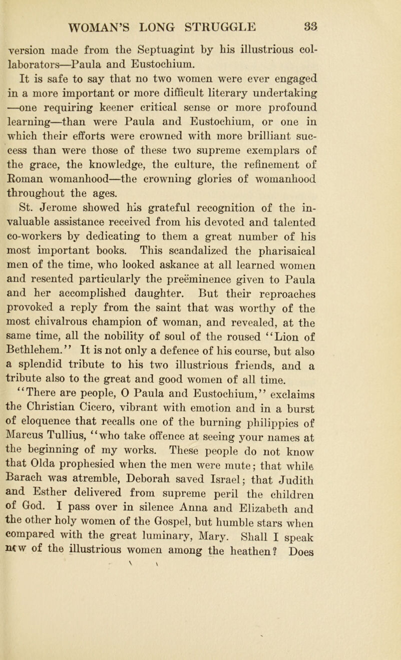 version made from the Septuagint by his illustrious col- laborators—Paula and Eustochium. It is safe to say that no two women were ever engaged in a more important or more difficult literary undertaking —one requiring keener critical sense or more profound learning—than were Paula and Eustochium, or one in which their efforts were crowned with more brilliant suc- cess than were those of these two supreme exemplars of the grace, the knowledge, the culture, the refinement of Roman womanhood—the crowning glories of womanhood throughout the ages. St. Jerome showed his grateful recognition of the in- valuable assistance received from his devoted and talented co-workers by dedicating to them a great number of his most important books. This scandalized the Pharisaical men of the time, who looked askance at all learned women and resented particularly the preeminence given to Paula and her accomplished daughter. But their reproaches provoked a reply from the saint that was worthy of the most chivalrous champion of woman, and revealed, at the same time, all the nobility of soul of the roused “Lion of Bethlehem. ” It is not only a defence of his course, but also a splendid tribute to his two illustrious friends, and a tribute also to the great and good women of all time. “There are people, 0 Paula and Eustochium,” exclaims the Christian Cicero, vibrant with emotion and in a burst of eloquence that recalls one of the burning philippics of Marcus Tullius, “who take offence at seeing your names at the beginning of my works. These people do not know that Olda prophesied when the men were mute; that while Barach was atremble, Deborah saved Israel; that Judith and Esther delivered from supreme peril the children of God. I pass over in silence Anna and Elizabeth and the other holy women of the Gospel, but humble stars when compared with the great luminary, Mary. Shall I speak new of the illustrious women among the heathen? Does
