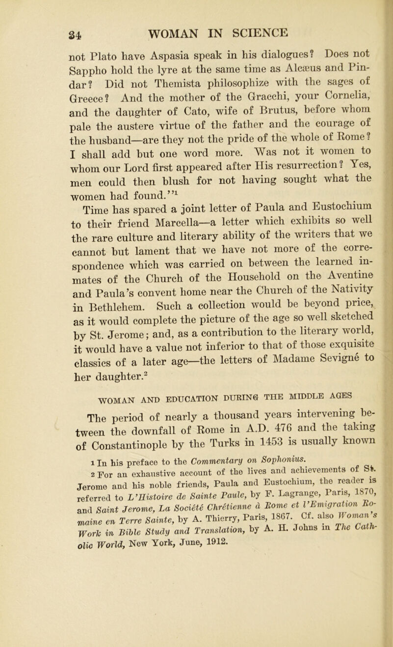 not Plato have Aspasia speak in his dialogues? Does not Sappho hold the lyre at the same time as Alcseus and Pin- dar? Did not Themista philosophize with the sages of Greece? And the mother of the Gracchi, yonr Cornelia, and the daughter of Cato, wife of Brutus, before whom pale the austere virtue of the father and the courage of the husband—are they not the pride of the whole of Rome ? I shall add but one word more. Was not it women to whom our Lord first appeared after His resurrection? Yes, men could then blush for not having sought what the women had found.”1 Time has spared a joint letter of Paula and Eustochium to their friend Marcella—a letter which exhibits so well the rare culture and literary ability of the writers that we cannot but lament that we have not more of the corre- spondence which was carried on between the learned in- mates of the Church of the Household on the Aventine and Paula’s convent home near the Church of the Nativity in Bethlehem. Such a collection would he beyond price, as it would complete the picture of the age so well sketched by St. Jerome; and, as a contribution to the literary world, it would have a value not inferior to that of those exquisite classics of a later age—the letters of Madame Sevigne to her daughter.2 WOMAN AND EDUCATION DURING THE MIDDLE AGES The period of nearly a thousand years intervening be- tween the downfall of Rome in A.D. 476 and the taking of Constantinople by the Turks in 1453 is usually known 1 In his preface to the Commentary on SopJionius. 2 For an exhaustive account of the lives and achievements of St. Jerome and his noble friends, Paula and Eustochium, the reader is referred to L’Eistoire de Sainte Paule, by F. Lagrange, Paris, 1870, and Saint Jerome, La Soeiete Chretienne d Borne et VEmigration Bo- maine en Terre Same, by A. Thierry, Paris 1867 Cf. also Woman’s Work in Bible Study and Translation, by A. H. Johns m The Cat olic World, New York, June, 1912.