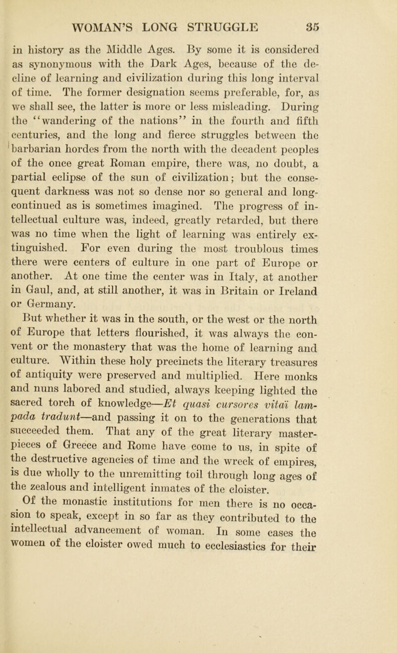 in history as the Middle Ages. By some it is considered as synonymous with the Dark Ages, because of the de- cline of learning and civilization during this long interval of time. The former designation seems preferable, for, as we shall see, the latter is more or less misleading. During the “wandering of the nations” in the fourth and fifth centuries, and the long and fierce struggles between the barbarian hordes from the north with the decadent peoples of the once great Roman empire, there was, no doubt, a partial eclipse of the sun of civilization; but the conse- quent darkness was not so dense nor so general and long- continued as is sometimes imagined. The progress of in- tellectual culture was, indeed, greatly retarded, but there was no time when the light of learning was entirely ex- tinguished. For even during the most troublous times there were centers of culture in one part of Europe or another. At one time the center was in Italy, at another in Gaul, and, at still another, it was in Britain or Ireland or Germany. But whether it was in the south, or the west or the north of Europe that letters flourished, it was always the con- vent or the monastery that was the home of learning and culture. Within these holy precincts the literary treasures of antiquity were preserved and multiplied. Here monks and nuns labored and studied, always keeping lighted the sacred torch of knowledge—Et quasi cursores vital lam- pada tradunt—and passing it on to the generations that succeeded them. That any of the great literary master- pieces of Greece and Rome have come to us, in spite of the destructive agencies of time and the wreck of empires, is due wholly to the unremitting toil through long ages of the zealous and intelligent inmates of the cloister. Of the monastic institutions for men there is no occa- sion to speak, except in so far as they contributed to the intellectual advancement of woman. In some cases the women of the cloister owed much to ecclesiastics for their