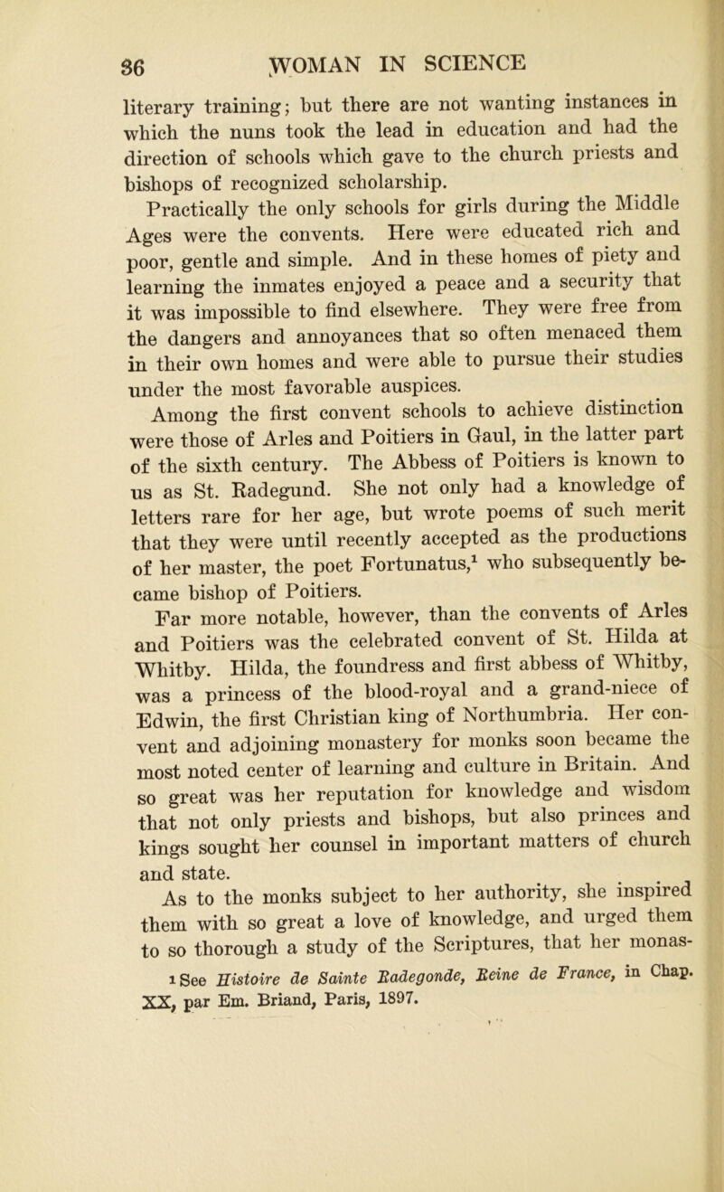 literary training; but there are not wanting instances in which the nuns took the lead in education and had the direction of schools which gave to the church priests and bishops of recognized scholarship. Practically the only schools for girls during the Middle Ages were the convents. Here were educated rich and poor, gentle and simple. And in these homes of piety and learning the inmates enjoyed a peace and a security that it was impossible to find elsewhere. They were free from the dangers and annoyances that so often menaced them in their own homes and were able to pursue their studies under the most favorable auspices. Among the first convent schools to achieve distinction were those of Arles and Poitiers in Gaul, in the latter part of the sixth century. The Abbess of Poitiers is known to us as St. Kadegund. She not only had a knowledge of letters rare for her age, but wrote poems of such merit that they were until recently accepted as the productions of her master, the poet Fortunatus,1 who subsequently be- came bishop of Poitiers. Far more notable, however, than the convents of Arles and Poitiers was the celebrated convent of St. Hilda at Whitby. Hilda, the foundress and first abbess of Whitby, was a princess of the blood-royal and a grand-niece of Edwin, the first Christian king of Northumbria. Her con- vent and adjoining monastery for monks soon became the most noted center of learning and culture in Biitain. And so great was her reputation for knowledge and wisdom that not only priests and bishops, but also princes and kings sought her counsel in important matters of church and state. As to the monks subject to her authority, she inspired them with so great a love of knowledge, and urged them to so thorough a study of the Scriptures, that her monas- i See Histoire de Sainte Badegonde, Beine de France, in Chap. XX, par Em. Briand, Paris, 1897. t V
