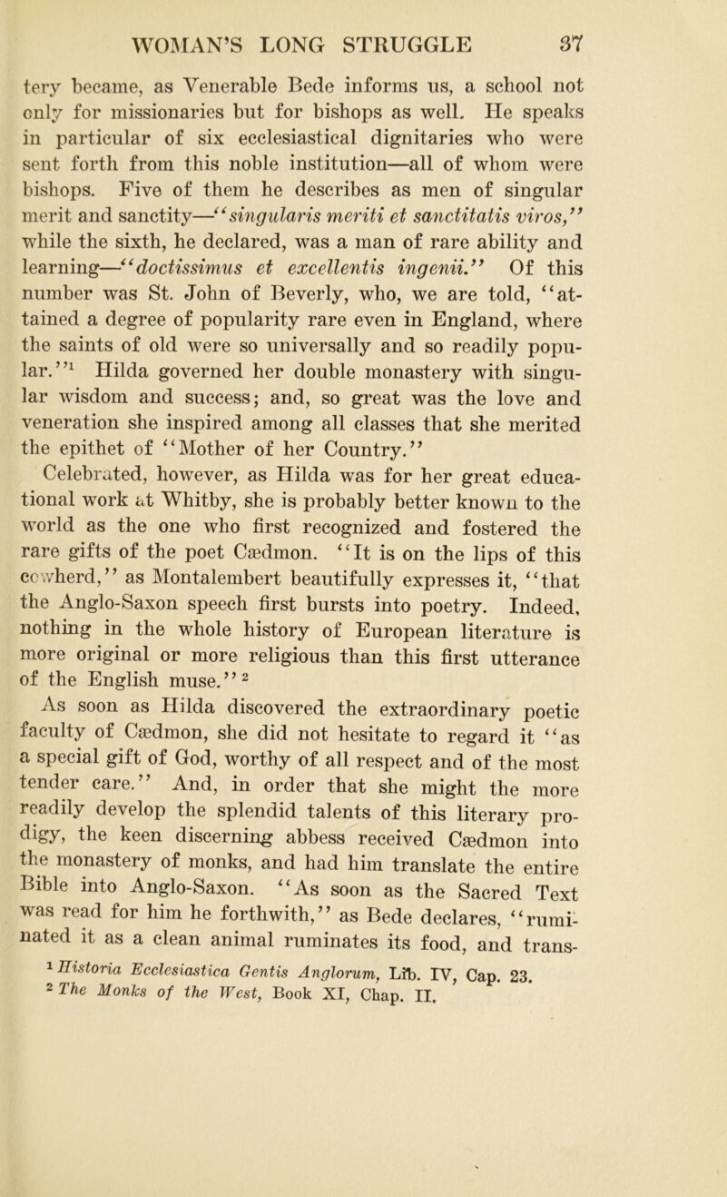 tery became, as Venerable Bede informs ns, a school not only for missionaries but for bishops as well. He speaks in particular of six ecclesiastical dignitaries who were sent forth from this noble institution—all of whom were bishops. Five of them he describes as men of singular merit and sanctity—“ singular is meriti et sanctitatis viros,” while the sixth, he declared, was a man of rare ability and learning—“doctissimus et excellentis ingenii.” Of this number was St. John of Beverly, who, we are told, “at- tained a degree of popularity rare even in England, where the saints of old were so universally and so readily popu- lar. 7,1 Hilda governed her double monastery with singu- lar wisdom and success; and, so great was the love and veneration she inspired among all classes that she merited the epithet of “Mother of her Country.” Celebrated, however, as Hilda was for her great educa- tional work at Whitby, she is probably better known to the world as the one who first recognized and fostered the rare gifts of the poet Caedmon. “It is on the lips of this cowherd,” as Montalembert beautifully expresses it, “that the Anglo-Saxon speech first bursts into poetry. Indeed, nothing in the whole history of European literature is more original or more religious than this first utterance of the English muse. ’ ’2 As soon as Hilda discovered the extraordinary poetic faculty of Caedmon, she did not hesitate to regard it “as a special gift of God, worthy of all respect and of the most tender care.” And, in order that she might the more readily develop the splendid talents of this literary pro- digy, the keen discerning abbess received CaMmon into the monastery of monks, and had him translate the entire Bible into Anglo-Saxon. “As soon as the Sacred Text was read for him he forthwith,” as Bede declares, “rumi- nated it as a clean animal ruminates its food, and trans- 1 Historia Ecclesiastica Gentis Anglorum, Lib. IV, Cap. 23. 2 The Monks of the West, Book XI, Chap. II.