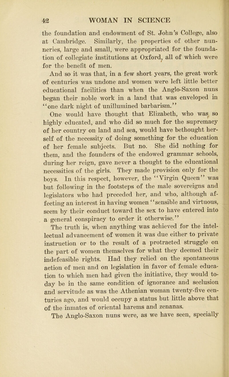 the foundation and endowment of St. John’s College, also at Cambridge. Similarly, the properties of other nun- neries, large and small, were appropriated for the founda- tion of collegiate institutions at Oxford, all of which were for the benefit of men. And so it was that, in a few short years, the great work of centuries was undone and women were left little better educational facilities than when the Anglo-Saxon nuns began their noble work in a land that was enveloped in “one dark night of unillumined barbarism.” One would have thought that Elizabeth, who was so highly educated, and who did so much for the supremacy of her country on land and sea, would have bethought her- self of the necessity of doing something for the education of her female subjects. But no. She did nothing for them, and the founders of the endowed grammar schools, during her reign, gave never a thought to the educational necessities of the girls. They made provision only for the boys. In this respect, however, the “Virgin Queen” was but following in the footsteps of the male sovereigns and legislators who had preceded her, and who, although af- fecting an interest in having women * ‘ sensible and virtuous, seem by their conduct toward the sex to have entered into a general conspiracy to order it otherwise.” The truth is, when anything was achieved for the intel- lectual advancement of women it was due either to private instruction or to the result of a protracted struggle on the part of women themselves for what they deemed their indefeasible rights. Had they relied on the spontaneous action of men and on legislation in favor of female educa- tion to which men had given the initiative, they would to- day be in the same condition of ignorance and seclusion and servitude as was the Athenian woman twenty-five cen- turies ago, and would occupy a status but little above that of the inmates of oriental harems and zenanas. The Anglo-Saxon nuns were, as we have seen, specially