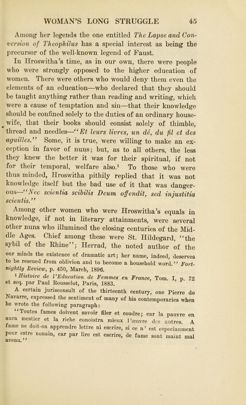 Among her legends the one entitled The Lapse and Con- version of Theophilus has a special interest as being the precursor of the well-known legend of Faust. In Hroswitha’s time, as in our own, there were people who were strongly opposed to the higher education of women. There were others who would deny them even the elements of an education—who declared that they should be taught anything rather than reading and writing, which were a cause of temptation and sin—that their knowledge should be confined solely to the duties of an ordinary house- ^wife, that their books should consist solely of thimble, thread and needles—■“Et leurs livres, un de, du fil et des aguilles.” Some, it is true, were willing to make an ex- ception in favor of nuns; but, as to all others, the less they knew the better it was for their spiritual, if not for their temporal, welfare also.1 To those who were thus minded, Hroswitha pithily replied that it was not knowledge itself but the bad use of it that was danger- ons A ee scientia scibilis Deum offendit, sed injustitia scientis.” Among other women who were Hroswitha’s equals in know ledge, if not in literary attainments, were several other nuns who illumined the closing centuries of the Mid- dle Ages. Chief among these were St. Hildegard, “the sybil of the Rhine”; Herrad, the noted author of the our minds the existence of dramatic art; her name, indeed, deserves to be rescued from oblivion and to become a household word.” Fort- nightly Beview, p. 450, March, 1896. 1 Histoire de I’Education de Femmes en France, Tom. I p. 72 et seq. par Paul Kousselot, Paris, 1883. A certain jurisconsult of the thirteenth century, one Pierre de Na\arre, expressed the sentiment of many of his contemporaries when he wrote the following paragraph: Toutes fames doivent savoir filer et coudre; car la pauvre en aura meatier et la riche conoistra mieux 1’oeuvre des autres. A fame ne doit-on apprendre lettre ni escrire, si ce n’ est especiaument pour estre nonain, car par lire est escrire, de fame sont maint mal avenu. ’ f