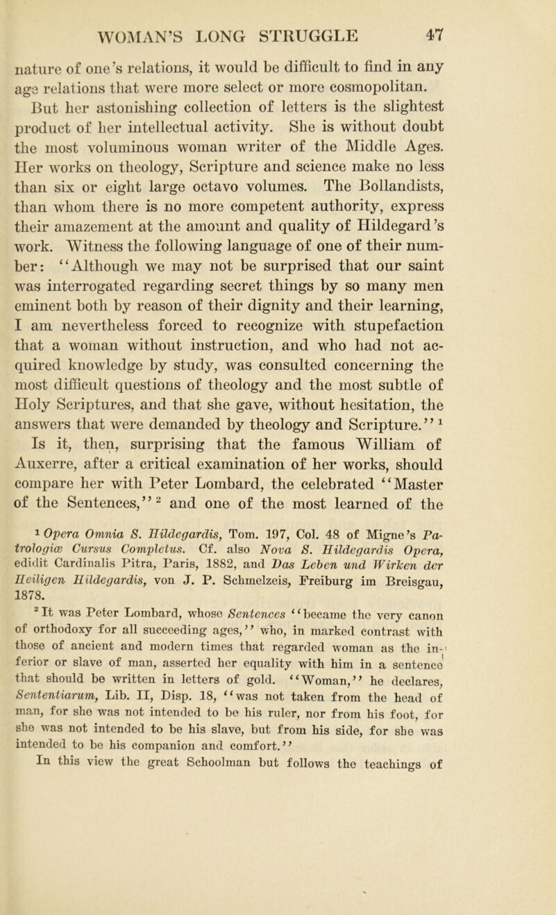nature of one’s relations, it would be difficult to find in any age relations that were more select or more cosmopolitan. But her astonishing collection of letters is the slightest product of her intellectual activity. She is without doubt the most voluminous woman writer of the Middle Ages. Her works on theology, Scripture and science make no less than six or eight large octavo volumes. The Bollandists, than whom there is no more competent authority, express their amazement at the amount and quality of Hildegard’s work. Witness the following language of one of their num- ber: ‘ ‘ Although we may not be surprised that our saint was interrogated regarding secret things by so many men eminent both by reason of their dignity and their learning, I am nevertheless forced to recognize with stupefaction that a woman without instruction, and who had not ac- quired knowledge by study, was consulted concerning the most difficult questions of theology and the most subtle of Holy Scriptures, and that she gave, without hesitation, the answers that were demanded by theology and Scripture. ’ ’1 Is it, then, surprising that the famous William of Auxerre, after a critical examination of her works, should compare her with Peter Lombard, the celebrated “Master of the Sentences, ’ ’2 and one of the most learned of the 1 Opera Omnia S. Hildegardis, Tom. 197, Col. 48 of Migne’s Pa- trologice Cursus Completus. Cf. also Nova S. Hildegardis Opera, edidit Cardinalis Pitra, Paris, 1882, and Has Leben und WirJcen der Heiligen Hildegardis, von J. P. Sclimelzeis, Freiburg im Breisgau, 1878. 2 It was Peter Lombard, whose Sentences 1(became the very canon of orthodoxy for all succeeding ages,” who, in marked contrast with those of ancient and modern times that regarded woman as the in-' ferior or slave of man, asserted her equality with him in a sentence that should be written in letters of gold. “Woman,” he declares, Sententiarum, Lib. II, Disp. 18, “was not taken from the head of man, for she was not intended to be his ruler, nor from his foot, for she was not intended to be his slave, but from his side, for she was intended to be his companion and comfort.” In this view the great Schoolman but follows the teachings of