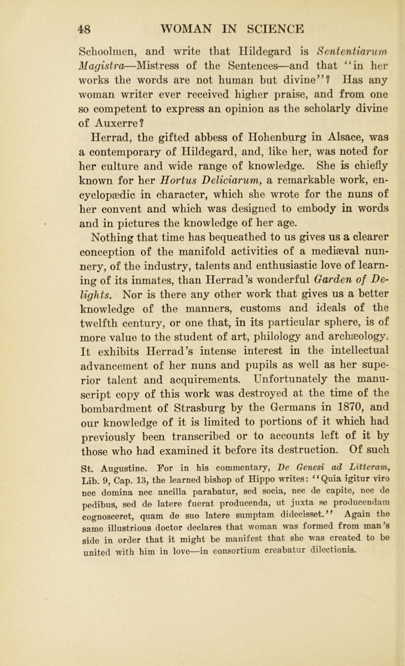 Schoolmen, and write that Hildegard is Sententiarum Magistra—Mistress of the Sentences—and that “in her works the words are not human but divine”? Has any woman writer ever received higher praise, and from one so competent to express an opinion as the scholarly divine of Auxerre? Herrad, the gifted abbess of Hohenburg in Alsace, was a contemporary of Hildegard, and, like her, was noted for her culture and wide range of knowledge. She is chiefly known for her Hortus Deliciarum, a remarkable work, en- cyclopaedic in character, which she wrote for the nuns of her convent and which was designed to embody in words and in pictures the knowledge of her age. Nothing that time has bequeathed to us gives us a clearer conception of the manifold activities of a mediaeval nun- nery, of the industry, talents and enthusiastic love of learn- ing of its inmates, than Herrad’s wonderful Garden of De- lights. Nor is there any other work that gives us a better knowledge of the manners, customs and ideals of the twelfth century, or one that, in its particular sphere, is of more value to the student of art, philology and archaeology. It exhibits Herrad’s intense interest in the intellectual advancement of her nuns and pupils as well as her supe- rior talent and acquirements. Unfortunately the manu- script copy of this work was destroyed at the time of the bombardment of Strasburg by the Germans in 1870, and our knowledge of it is limited to portions of it which had previously been transcribed or to accounts left of it by those who had examined it before its destruction. Of such St. Augustine. For in his commentary, De Genesi ad Litteram, Lib. 9, Cap. 13, the learned bishop of Hippo writes: ‘4Quia igitur viro nec domina nec ancilla parabatur, sed socia, nec de capite, nec de pedibus, sed de latere fuerat producenda, ut juxta se producendam cognosceret, quam de suo latere sumptam didecisset. ’ ’ Again the same illustrious doctor declares that woman was formed from man's side in order that it might be manifest that she was created to be united with him in love—in consortium creabatur dilectionis.