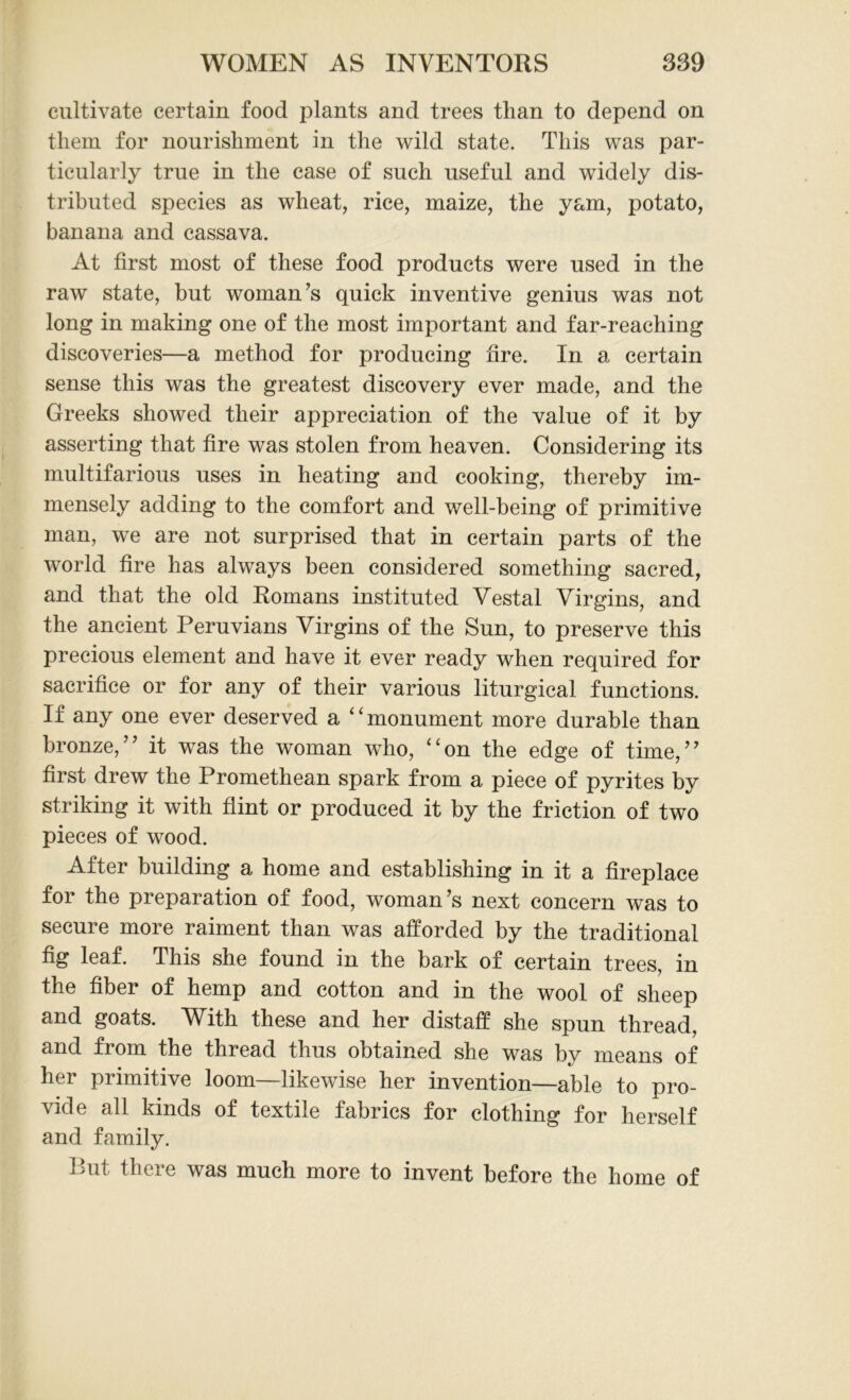 cultivate certain food plants and trees than to depend on them for nourishment in the wild state. This was par- ticularly true in the case of such useful and widely dis- tributed species as wheat, rice, maize, the yam, potato, banana and cassava. At first most of these food products were used in the raw state, but woman’s quick inventive genius was not long in making one of the most important and far-reaching discoveries—a method for producing fire. In a certain sense this was the greatest discovery ever made, and the Greeks showed their appreciation of the value of it by asserting that fire was stolen from heaven. Considering its multifarious uses in heating and cooking, thereby im- mensely adding to the comfort and well-being of primitive man, we are not surprised that in certain parts of the world fire has always been considered something sacred, and that the old Romans instituted Vestal Virgins, and the ancient Peruvians Virgins of the Sun, to preserve this precious element and have it ever ready when required for sacrifice or for any of their various liturgical functions. If any one ever deserved a “monument more durable than bronze,” it was the woman who, “on the edge of time,” first drew the Promethean spark from a piece of pyrites by striking it with flint or produced it by the friction of two pieces of wood. After building a home and establishing in it a fireplace for the preparation of food, woman’s next concern was to secure more raiment than was afforded by the traditional fig leaf. This she found in the bark of certain trees, in the fiber of hemp and cotton and in the wool of sheep and goats. With these and her distaff she spun thread, and from the thread thus obtained she was by means of her primitive loom—likewise her invention—able to pro- vide all kinds of textile fabrics for clothing for herself and family. Put there was much more to invent before the home of