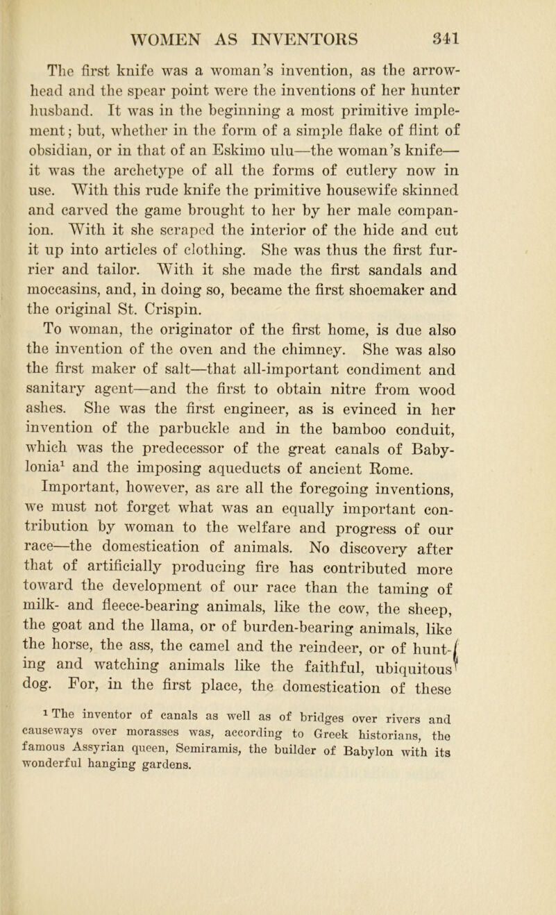 The first knife was a woman's invention, as the arrow- head and the spear point were the inventions of her hunter husband. It was in the beginning a most primitive imple- ment ; but, whether in the form of a simple flake of flint of obsidian, or in that of an Eskimo ulu—the woman's knife— it was the archetype of all the forms of cutlery now in use. With this rude knife the primitive housewife skinned and carved the game brought to her by her male compan- ion. With it she scraped the interior of the hide and cut it up into articles of clothing. She was thus the first fur- rier and tailor. With it she made the first sandals and moccasins, and, in doing so, became the first shoemaker and the original St. Crispin. To woman, the originator of the first home, is due also the invention of the oven and the chimney. She was also the first maker of salt—that all-important condiment and sanitary agent—and the first to obtain nitre from wood ashes. She was the first engineer, as is evinced in her invention of the parbuckle and in the bamboo conduit, which was the predecessor of the great canals of Baby- lonia1 and the imposing aqueducts of ancient Rome. Important, however, as are all the foregoing inventions, we must not forget what was an equally important con- tribution by woman to the welfare and progress of our race—the domestication of animals. No discovery after that of artificially producing fire has contributed more toward the development of our race than the taming of milk- and fleece-bearing animals, like the cow, the sheep, the goat and the llama, or of burden-bearing animals, like the horse, the ass, the camel and the reindeer, or of hunt-/ ing and watching animals like the faithful, ubiquitous^' dog. For, in the first place, the domestication of these Tlis inventor of cnnnls ns well ns of bridges over rivers nnd cnusewnys over mornsses wns, nccording to Greek historinns, the fnmous Assyrinn queen, Semirnmis, the builder of Bnbylon with its wonderful hnnging gnrdens.