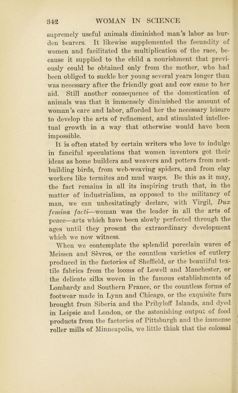 supremely useful animals diminished man’s labor as bur- den bearers. It likewise supplemented the fecundity of women and facilitated the multiplication of the race, be- cause it supplied to the child a nourishment that previ- ously could be obtained only from the mother, who had been obliged to suckle her young several years longer than was necessary after the friendly goat and cow came to her aid. Still another consequence of the domestication of animals was that it immensely diminished the amount of woman’s care and labor, afforded her the necessary leisure to develop the arts of refinement, and stimulated intellec- tual growth in a way that otherwise would have been impossible. It is often stated by certain writers who love to indulge in fanciful speculations that women inventors got their ideas as home builders and weavers and potters from nest- building birds, from web-weaving spiders, and from clay workers like termites and mud wasps. Be this as it may, the fact remains in all its inspiring truth that, in the matter of industrialism, as opposed to the militancy of man, we can unhesitatingly declare, with Virgil, Dux femina facti—woman was the leader in all the arts of peace—arts which have been slowly perfected through the ages until they present the extraordinary development which we now witness. When we contemplate the splendid porcelain wares of Meissen and Sevres, or the countless varieties of cutlery produced in the factories of Sheffield, or the beautiful tex- tile fabrics from the looms of Lowell and Manchester, or the delicate silks woven in the famous establishments of Lombardy and Southern France, or the countless forms of footwear made in Lynn and Chicago, or the exquisite furs brought from Siberia and the Pribyloff Islands, and dyed in Leipsic and London, or the astonishing output of food products from the factories of Pittsburgh and the immense roller mills of Minneapolis, we little think that the colossal
