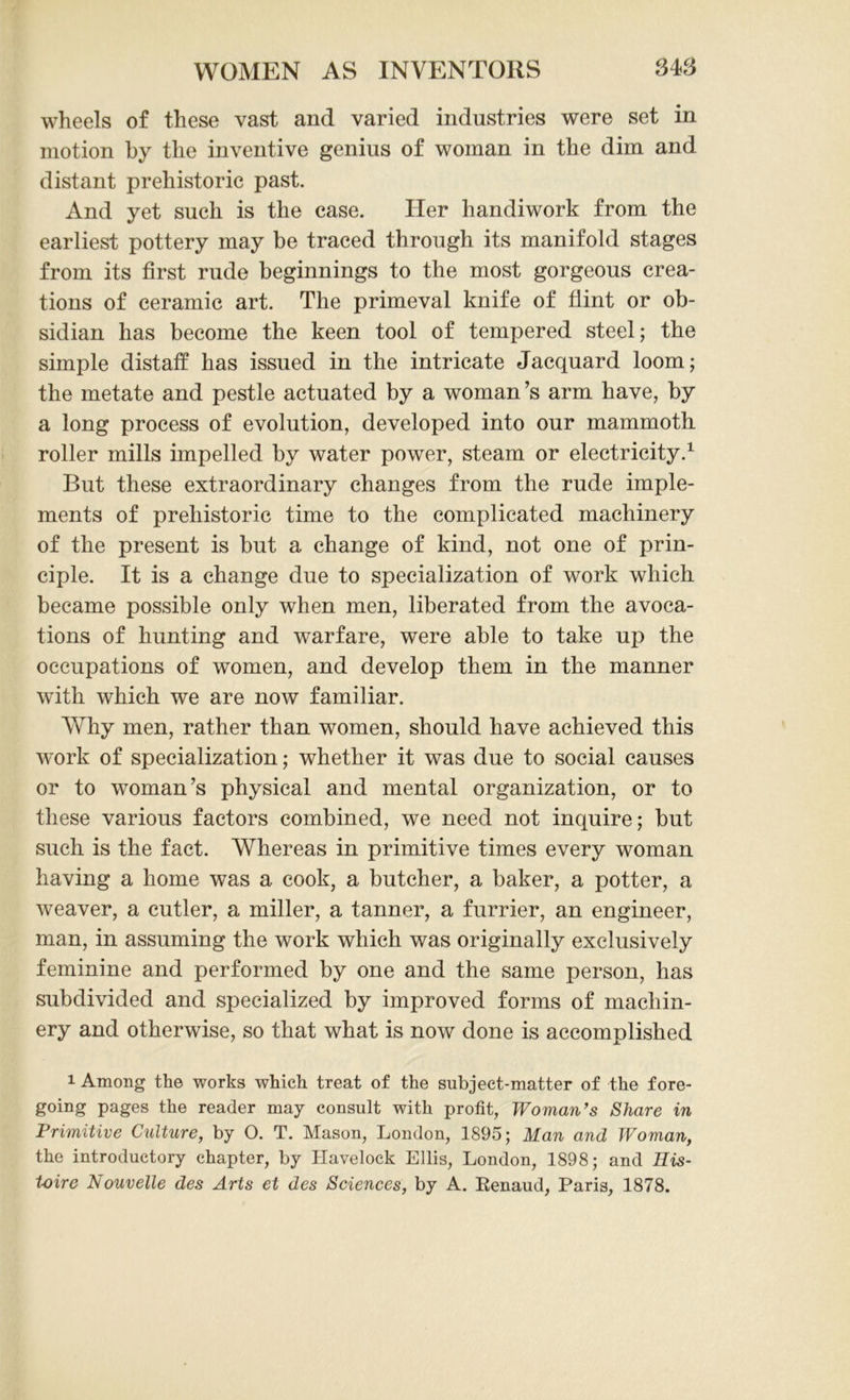 wheels of these vast and varied industries were set in motion by the inventive genius of woman in the dim and distant prehistoric past. And yet such is the case. Her handiwork from the earliest pottery may be traced through its manifold stages from its first rude beginnings to the most gorgeous crea- tions of ceramic art. The primeval knife of flint or ob- sidian has become the keen tool of tempered steel; the simple distaff has issued in the intricate Jacquard loom; the metate and pestle actuated by a woman’s arm have, by a long process of evolution, developed into our mammoth roller mills impelled by water power, steam or electricity.1 But these extraordinary changes from the rude imple- ments of prehistoric time to the complicated machinery of the present is but a change of kind, not one of prin- ciple. It is a change due to specialization of work which became possible only when men, liberated from the avoca- tions of hunting and warfare, were able to take up the occupations of women, and develop them in the manner with which we are now familiar. Why men, rather than women, should have achieved this work of specialization; whether it was due to social causes or to woman’s physical and mental organization, or to these various factors combined, we need not inquire; but such is the fact. Whereas in primitive times every woman having a home was a cook, a butcher, a baker, a potter, a weaver, a cutler, a miller, a tanner, a furrier, an engineer, man, in assuming the work which was originally exclusively feminine and performed by one and the same person, has subdivided and specialized by improved forms of machin- ery and otherwise, so that what is now done is accomplished 1 Among the works which treat of the subject-matter of the fore- going pages the reader may consult with profit, Woman’s Share in Primitive Culture, by O. T. Mason, London, 1895; Man and Woman, the introductory chapter, by Havelock Ellis, London, 1898; and His- toire Nouvelle des Arts et des Sciences, by A. Eenaud, Paris, 1878.