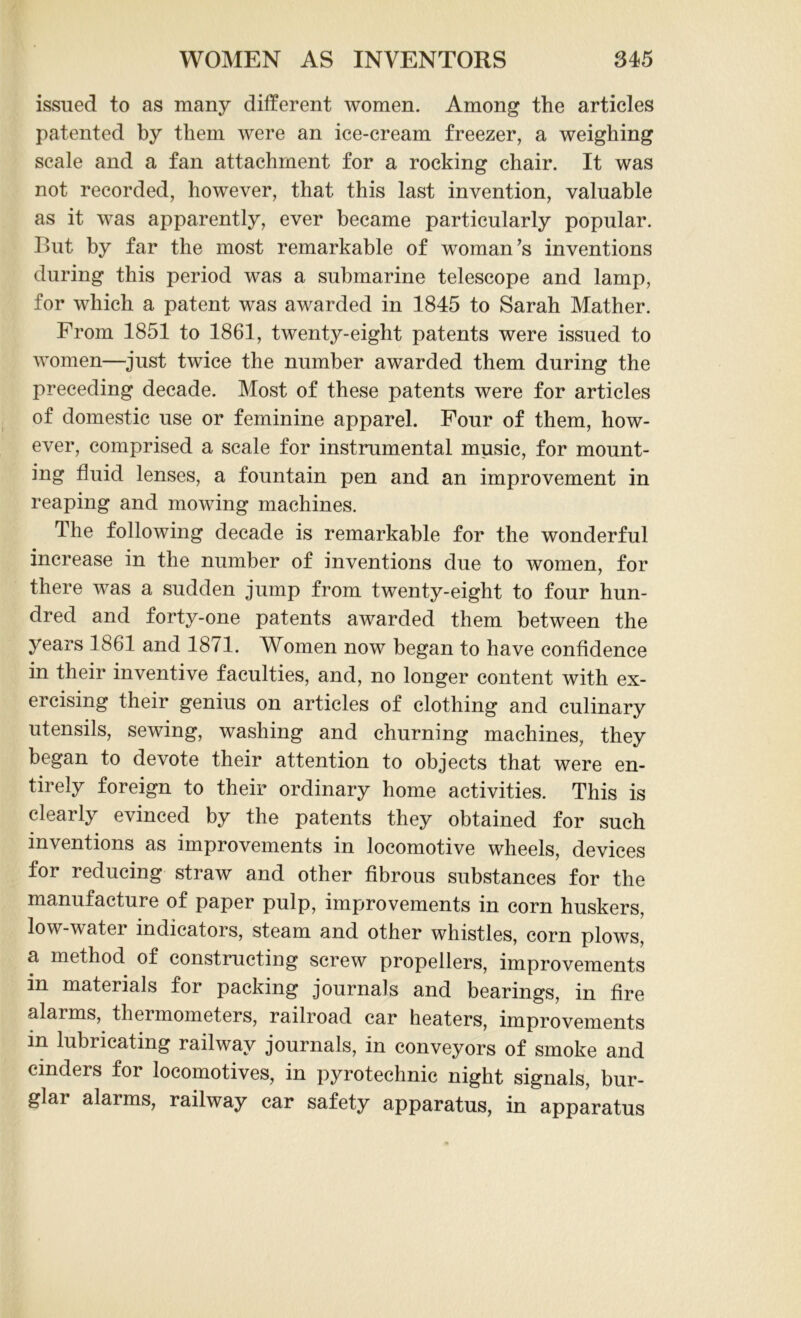 issued to as many different women. Among the articles patented by them were an ice-cream freezer, a weighing scale and a fan attachment for a rocking chair. It was not recorded, however, that this last invention, valuable as it was apparently, ever became particularly popular. But by far the most remarkable of woman’s inventions during this period was a submarine telescope and lamp, for which a patent was awarded in 1845 to Sarah Mather. From 1851 to 1861, twenty-eight patents were issued to women—just twice the number awarded them during the preceding decade. Most of these patents were for articles of domestic use or feminine apparel. Four of them, how- ever, comprised a scale for instrumental music, for mount- ing fluid lenses, a fountain pen and an improvement in reaping and mowing machines. The following decade is remarkable for the wonderful increase in the number of inventions due to women, for there was a sudden jump from twenty-eight to four hun- dred and forty-one patents awarded them between the years J861 and 18/1. Women now began to have confidence in their inventive faculties, and, no longer content with ex- ercising their genius on articles of clothing and culinary utensils, sewing, washing and churning machines, they began to devote their attention to objects that were en- tirely foreign to their ordinary home activities. This is clearly evinced by the patents they obtained for such inventions as improvements in locomotive wheels, devices for reducing straw and other fibrous substances for the manufacture of paper pulp, improvements in corn huskers, low-water indicators, steam and other whistles, corn plows, a method of constructing screw propellers, improvements in materials for packing journals and bearings, in fire alarms, thermometers, railroad car heaters, improvements in lubricating railway journals, in conveyors of smoke and cinders for locomotives, in pyrotechnic night signals, bur- glar alarms, railway car safety apparatus, in apparatus