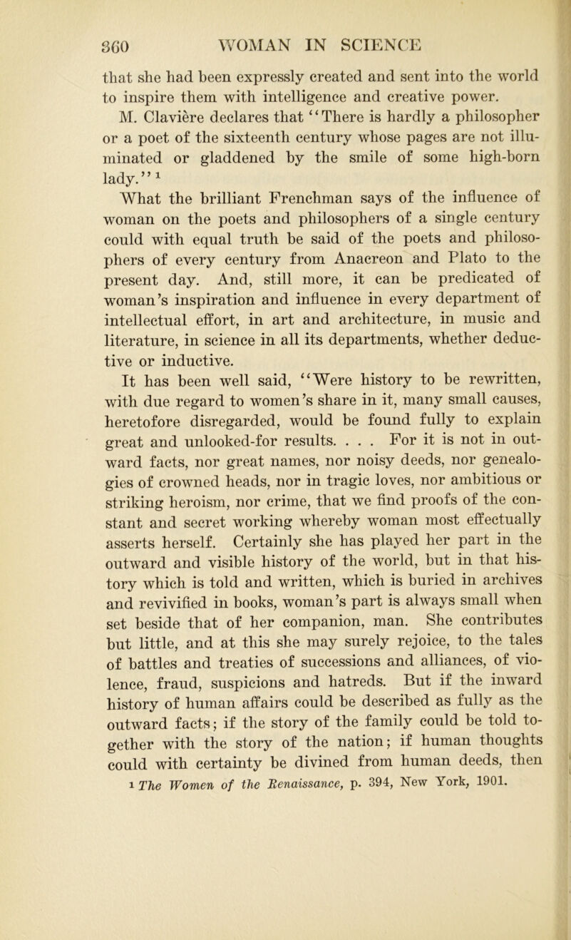that she had been expressly created and sent into the world to inspire them with intelligence and creative power. M. Claviere declares that ‘ ‘ There is hardly a philosopher or a poet of the sixteenth century whose pages are not illu- minated or gladdened by the smile of some high-born lady. ’ ’1 What the brilliant Frenchman says of the influence of woman on the poets and philosophers of a single century could with equal truth be said of the poets and philoso- phers of every century from Anacreon and Plato to the present day. And, still more, it can be predicated of woman’s inspiration and influence in every department of intellectual effort, in art and architecture, in music and literature, in science in all its departments, whether deduc- tive or inductive. It has been well said, “Were history to be rewritten, with due regard to women’s share in it, many small causes, heretofore disregarded, would be found fully to explain great and unlooked-for results. ... For it is not in out- ward facts, nor great names, nor noisy deeds, nor genealo- gies of crowned heads, nor in tragic loves, nor ambitious or striking heroism, nor crime, that we find proofs of the con- stant and secret working whereby woman most effectually asserts herself. Certainly she has played her part in the outward and visible history of the world, but in that his- tory which is told and written, which is buried in archives and revivified in books, woman’s part is always small when set beside that of her companion, man. She contributes but little, and at this she may surely rejoice, to the tales of battles and treaties of successions and alliances, of vio- lence, fraud, suspicions and hatreds. But if the inward history of human affairs could be described as fully as the outward facts; if the story of the family could be told to- gether with the story of the nation; if human thoughts could with certainty be divined from human deeds, then i The Women of the Renaissance, p. 394, New York, 1901.