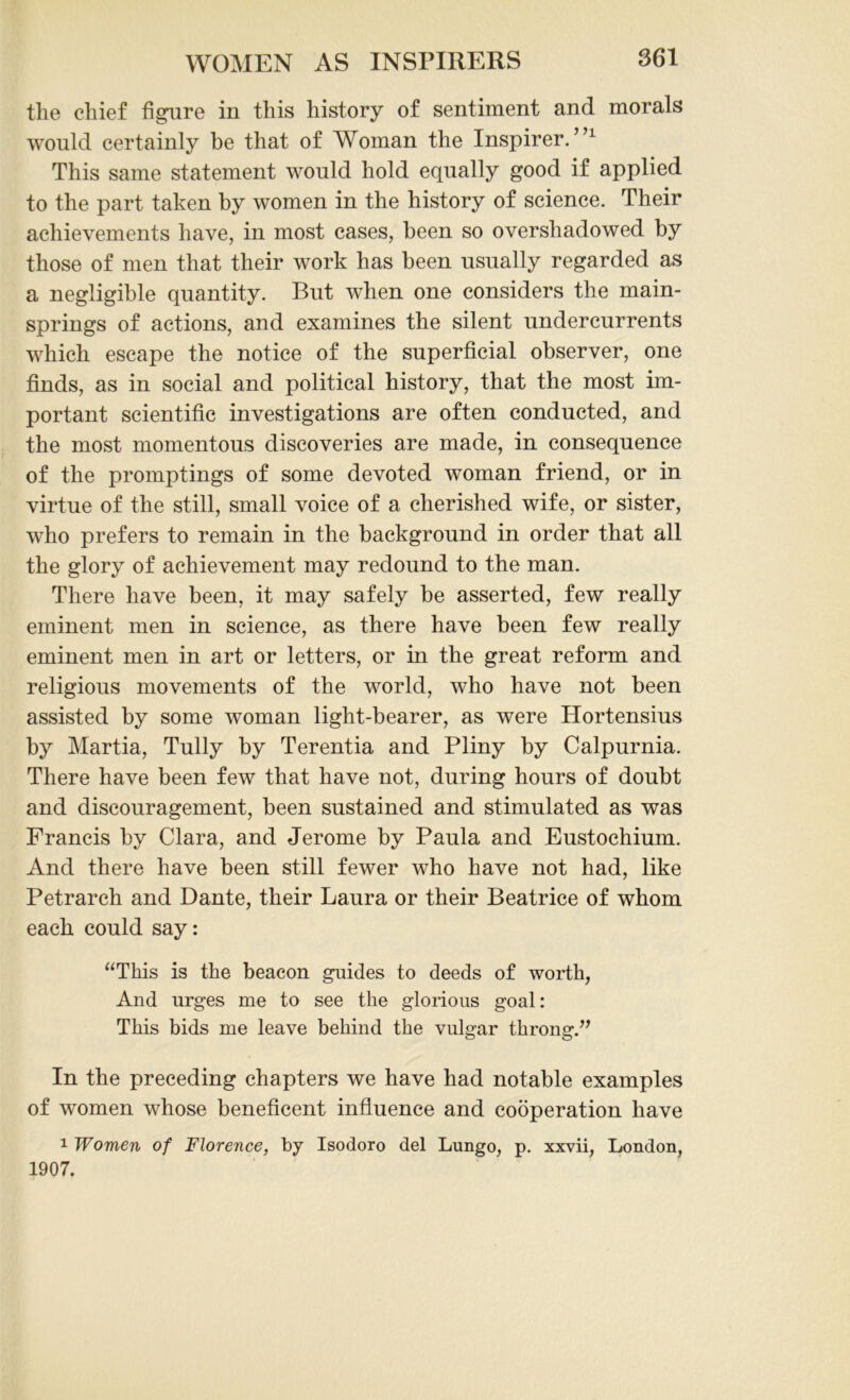 the chief figure in this history of sentiment and morals would certainly he that of Woman the Inspirer. ”1 This same statement would hold equally good if applied to the part taken by women in the history of science. Their achievements have, in most cases, been so overshadowed by those of men that their work has been usually regarded as a negligible quantity. But when one considers the main- springs of actions, and examines the silent undercurrents which escape the notice of the superficial observer, one finds, as in social and political history, that the most im- portant scientific investigations are often conducted, and the most momentous discoveries are made, in consequence of the promptings of some devoted woman friend, or in virtue of the still, small voice of a cherished wife, or sister, who prefers to remain in the background in order that all the glory of achievement may redound to the man. There have been, it may safely be asserted, few really eminent men in science, as there have been few really eminent men in art or letters, or in the great reform and religious movements of the world, who have not been assisted by some woman light-bearer, as were Hortensius by Martia, Tully by Terentia and Pliny by Calpurnia. There have been few that have not, during hours of doubt and discouragement, been sustained and stimulated as was Francis by Clara, and Jerome by Paula and Eustochium. And there have been still fewer who have not had, like Petrarch and Dante, their Laura or their Beatrice of whom each could say: “This is the beacon guides to deeds of worth, And urges me to see the glorious goal: This bids me leave behind the vulgar throng.” In the preceding chapters we have had notable examples of women whose beneficent influence and cooperation have 1 Women of Florence, by Isodoro del Lungo, p. xxvii, London, 1907.