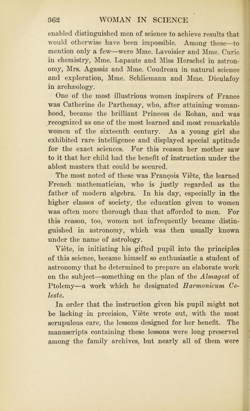 enabled distinguished men of science to achieve results that would otherwise have been impossible. Among these—to mention only a few—were Mme. Lavoisier and Mme. Curie in chemistry, Mme. Lapaute and Miss Herschel in astron- omy, Mrs. Agassiz and Mme. Coudreau in natural science and exploration, Mme. Schliemann and Mme. Dieulafoy in archgeology. One of the most illustrious women inspirers of France was Catherine de Parthenay, who, after attaining woman- hood, became the brilliant Princess de Rohan, and was recognized as one of the most learned and most remarkable women of the sixteenth century. As a young girl she exhibited rare intelligence and displayed special aptitude for the exact sciences. For this reason her mother saw to it that her child had the benefit of instruction under the ablest masters that could be secured. The most noted of these was Francois Yiete, the learned French mathematician, who is justly regarded as the father of modern algebra. In his day, especially in the higher classes of society, the education given to women was often more thorough than that afforded to men. For this reason, too, women not infrequently became distin- guished in astronomy, which was then usually known under the name of astrology. Yiete, in initiating his gifted pupil into the principles of this science, became himself so enthusiastic a student of astronomy that he determined to prepare an elaborate work on the subject—something on the plan of the Almagest of Ptolemy—a work which he designated Harmonicum Ce- leste. In order that the instruction given his pupil might not be lacking in precision, Yiete wrote out, with the most scrupulous care, the lessons designed for her benefit. The manuscripts containing these lessons were long preserved among the family archives, but nearly all of them were